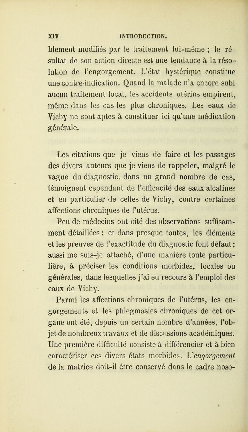 blement modifiés par le traitement lui-même ; le ré- sultat de son action directe est une tendance à la réso- lution de l'engorgement. L'état hystérique constitue une contre-indication. Quand la malade n'a encore subi aucun traitement local, les accidents utérins empirent, même dans les cas les plus chroniques. Les eaux de Vichy ne sont aptes à constituer ici qu'une médication générale. Les citations que je viens de faire et les passages des divers auteurs que je viens de rappeler, malgré le vague du diagnostic, dans un grand nombre de cas, témoignent cependant de l'efficacité des eaux alcalines et en particulier de celles de Vichy, contre certaines affections chroniques de l'utérus. Peu de médecins ont cité des observations suffisam- ment détaillées ; et dans presque toutes, les éléments et les preuves de l'exactitude du diagnostic font défaut; aussi me suis-je attaché, d'une manière toute particu- lière, à préciser les conditions morbides, locales ou générales, dans lesquelles j'ai eu recours à l'emploi des eaux de Vichy. Parmi les affections chroniques de l'utérus, les en- gorgements et les phlegmasies chroniques de cet or- gane ont été, depuis un certain nombre d'années, l'ob- jet de nombreux travaux et de discussions académiques. Une première difficulté consiste à différencier et à bien caractériser ces divers états morbides. Vengorgement de la matrice doit-il être conservé dans le cadre noso- i