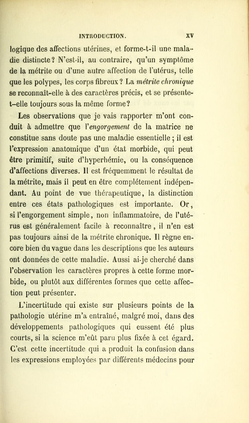 logique des affections utérines, et fornae-t-il une mala- die distincte? N'est-il, au contraire, qu'un symptôme de la métrite ou d'une autre affection de l'utérus, telle que les polypes, les corps fibreux ? La métrite chronique se reconnaît-elle à des caractères précis, et se présente- t-elle toujours sous la même forme? Les observations que je vais rapporter m'ont con- duit à admettre que Y engorgement de la matrice ne constitue sans doute pas une maladie essentielle ; il est l'expression anatomique d'un état morbide, qui peut être primitif, suite d'hyperhémie, ou la conséquence d'affections diverses. 11 est fréquemment le résultat de la métrite, mais il peut en être complètement indépen- dant. Au point de vue thérapeutique, la distinction entre ces états pathologiques est importante. Or, si l'engorgement simple, non inflammatoire, de l'uté- rus est généralement facile à reconnaître, il n'en est pas toujours ainsi de la métrite chronique. Il règne en- core bien du vague dans les descriptions que les auteurs ont données de cette maladie. Aussi ai-je cherché dans l'observation les caractères propres à cette forme mor- bide, ou plutôt aux différentes formes que cette affec- tion peut présenter. L'incertitude qui existe sur plusieurs points de la pathologie utérine m'a entraîné, malgré moi, dans des développements pathologiques qui eussent été plus courts, si la science m'eût paru plus fixée à cet égard. C'est cette incertitude qui a produit la confusion dans les expressions employées par différents médecins pour