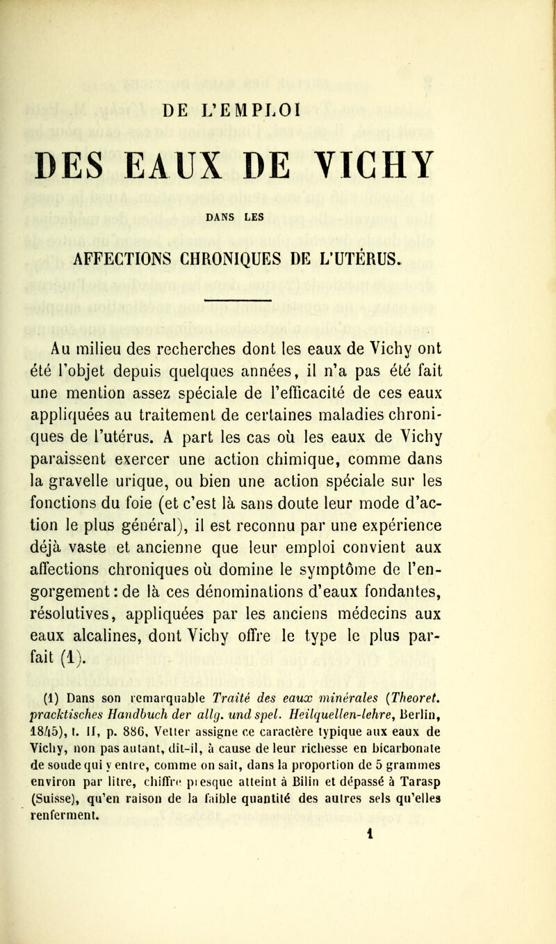 DE L'EMPLOI DES EAUX DE YICHY DANS LES AFFECTIONS CHRONIQUES DE L'UTÉRUS. Au milieu des recherches dont les eaux de Vichy ont été l'objet depuis quelques années, il n'a pas été fait une mention assez spéciale de l'efficacité de ces eaux appliquées au traitement de certaines maladies chroni- ques de l'utérus. A part les cas où les eaux de Vichy paraissent exercer une action chimique, comme dans la gravelle urique, ou bien une action spéciale sur les fonctions du foie (et c'est là sans doute leur mode d'ac- tion le plus général), il est reconnu par une expérience déjà vaste et ancienne que leur emploi convient aux affections chroniques où domine le symptôme de l'en- gorgement: de là ces dénominations d'eaux fondantes, résolutives, appliquées par les anciens médecins aux eaux alcalines, dont Vichy offre le type le plus par- fait (1). (1) Dans son remarquable Traité des eaux minérales (Theoret. pracktisches Handbuch der allg. undspel. Heilquellen-lehre, Berlin, 18/i5), t. if, p. 886, Veller assigne ce caractère typique aux eaux de Vichy, non pas autant, dit-il, à cause de leur richesse en bicarbonate de soude qui y entre, comme on sait, dans la proportion de 5 grammes environ par litre, chiffre presque atteint à Bilin et dépassé à Tarasp (Suisse), qu'en raison de la faible quantité des autres sels qu'elles renferment.