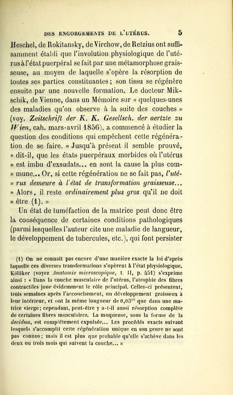 Heschel, de Rokitansky, de Yirchow, de Retzius ont suffi- samment établi que Finvolution physiologique de l'uté- rusàl'état puerpéral se fait par une métamorphose grais- seuse, au moyen de laquelle s'opère la résorption de toutes ses parties constituantes ; son tissu se régénère ensuite par une nouvelle formation. Le docteur Mik- schik, devienne, dans un Mémoire sur « quelques-unes des maladies qu'on observe à la suite des couches )) (voy. Zeitschrift der K. K, Gesellsch. der aertzte zii JVien, cah. mars-avril 1856), a commencé à étudier la question des conditions qui empêchent cette régénéra- tion de se faire. « Jusqu'à présent il semble prouvé, » dit-il, que les états puerpéraux morbides où l'utérus » est imbu d'exsudats... en sont la cause la plus com- » mune... Or, si cette régénération ne se fait pas, Tw/e- » rus demeure à l'état de transformation graisseuse.., » Alors, il reste ordinairement plus gros qu'il ne doit » être (1). « Un état de tuméfaction de la matrice peut donc être la conséquence de certaines conditions pathologiques (parmi lesquelles l'auteur cite une maladie de langueur, le développement de tubercules, etc.), qui font persister (1) On ne connaît pas encore d'une manière exacte la loi d'après laquelle ces diverses transformations s'opèrent à l'état physiologique, Kôlliker (voyez Anatomie microscopique, t. II, p. Zt51) s'exprime ainsi : « Dans la couche musculaire de l'utérus, l'atrophie des fibres contractiles joue évidemmpnt le rôle principal. Celles-ci présentent, trois semaines après l'accouchement, un développement graisseux à leur intérieur, et ont la même longueur de 0,03' que dans une ma- trice vierge; cependant, peut-être y a-t-il aussi résorption complète de certaines fibres musculaires. La muqueuse, sous la forme de la decidua, est complètement expulsée... Les procédés exacts suivant lesquels s'accomplit cette régénération unique en son genre ne sont pas connus; mais il est plus que probable qu'elle s'achève dans les deux ou trois mois qui suivent la couche... »