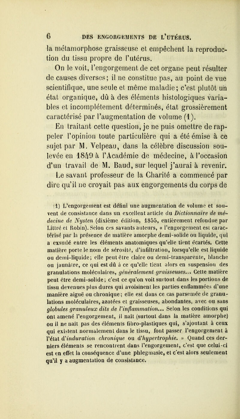 la métamorphose graisseuse et empêchent la reproduc- tion du tissu propre de l'utérus. On le voit, l'engorgement de cet organe peut résulter de causes diverses; il ne constitue pas, au point de vue scientifique, une seule et même maladie; c'est plutôt un état organique, dû à des éléments histologiques varia- bles et incomplètement déterminés, état grossièrement caractérisé par l'augmentation de volume (1). En traitant cette question, je ne puis omettre de rap- peler l'opinion toute particulière qui a été émise à ce sujet par M. Velpeau, dans la célèbre discussion sou- levée en 1849 à l'Académie de médecine, à l'occasion d'un travail de M. Baud, sur lequel j'aurai à revenir. Le savant professeur de la Charité a commencé par dire qu'il ne croyait pas aux engorgements du corps de (1) L'engorgement est défini une augmentation de volume et sou- vent de consistance dans un excellent article du Dictionnaire de mé- decine de Nysten (dixième édition, 1855, enlièrement refondue par Littré et Robin). Selon ces savants auteurs, « l'engorgement est carac- térisé par la présence de matière amorphe demi-solide ou liquide, qui a exsudé entre les éléments anatomiques qu'elle tient écartés. Cette matière porte le nom de sérosité, d'infiltration, lorsqu'elle est liquide ou demi-liquide; elle peut être claire ou demi-transparente, blanche ou jaunaire, ce qui est dû à ce qu'elle tient alors en suspension des granulations moléculaires, généralement graisseuses... Celte matière peut être demi-solide; c'est ce qu'on voit surtout dans les portions de tissu devenues plus dures qui avoisinent les parties enflammées d'une manière aiguë ou chronique; elle est dans ce cas parsemée de granu- lations moléculaires, azotées et graisseuses, abondantes, avec ou sans globules granuleux dits de l'inflammation... Selon les conditions qui ont amené l'engorgement, il naît (surtout dans la matière amorphe) ou il ne naît pas des éléments fibro-plastiques qui, s'ajoutant à ceux qui existent normalement dans le tissu, font passer l'engorgement à l'état d'induration chronique ou d'hypertrophie. » Quand ces der- niers éléments se rencontrent dans l'engorgement, c'est que celui-ci est en effet la conséquence d'une phlegmasie, et c'est alors seulement qu'il y a augmentation de consistance,