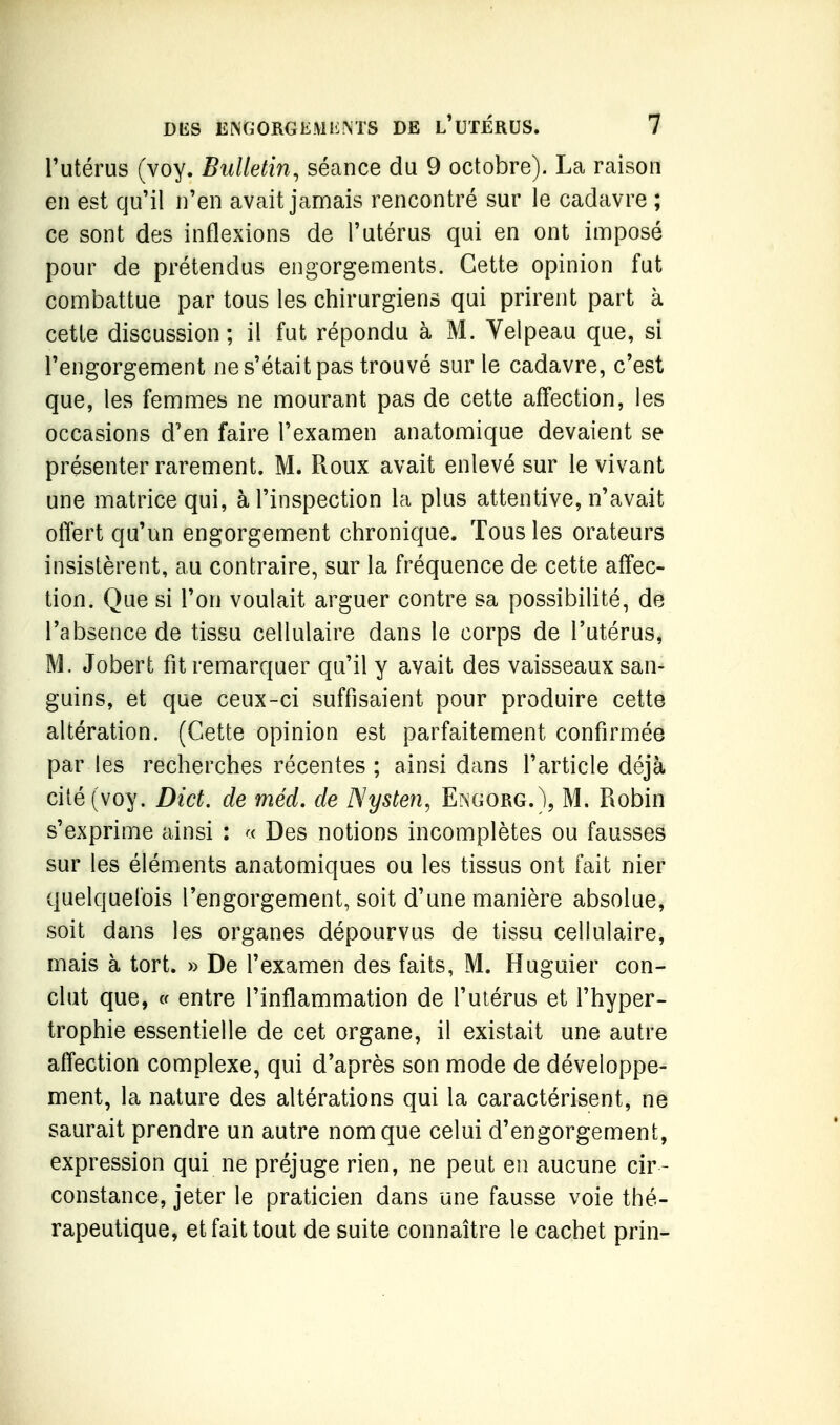 Tutérus (voy. Bulletin, séance du 9 octobre). La raison en est qu'il n'en avait jamais rencontré sur le cadavre ; ce sont des inflexions de l'utérus qui en ont imposé pour de prétendus engorgements. Cette opinion fut combattue par tous les chirurgiens qui prirent part à cette discussion; il fut répondu à M. Velpeau que, si l'engorgement ne s'était pas trouvé sur le cadavre, c'est que, les femmes ne mourant pas de cette affection, les occasions d'en faire l'examen anatomique devaient se présenter rarement. M. Roux avait enlevé sur le vivant une matrice qui, à l'inspection la plus attentive, n'avait offert qu'un engorgement chronique. Tous les orateurs insistèrent, au contraire, sur la fréquence de cette affec- tion. Que si l'on voulait arguer contre sa possibilité, de l'absence de tissu cellulaire dans le corps de l'utérus, M. Jobert fit remarquer qu'il y avait des vaisseaux san- guins, et que ceux-ci suffisaient pour produire cette altération. (Cette opinion est parfaitement confirmée par les recherches récentes ; ainsi dans l'article déjà cité (voy. Dict. de méd. de Nysten, Engorg.), M. Robin s'exprime ainsi : Des notions incomplètes ou fausses sur les éléments anatomiques ou les tissus ont fait nier quelquefois l'engorgement, soit d'une manière absolue, soit dans les organes dépourvus de tissu cellulaire, mais à tort. » De l'examen des faits, M. Huguier con- clut que, c( entre l'inflammation de l'utérus et l'hyper- trophie essentielle de cet organe, il existait une autre affection complexe, qui d'après son mode de développe- ment, la nature des altérations qui la caractérisent, ne saurait prendre un autre nom que celui d'engorgement, expression qui ne préjuge rien, ne peut en aucune cir- constance, jeter le praticien dans une fausse voie thé- rapeutique, et fait tout de suite connaître le cachet prin-