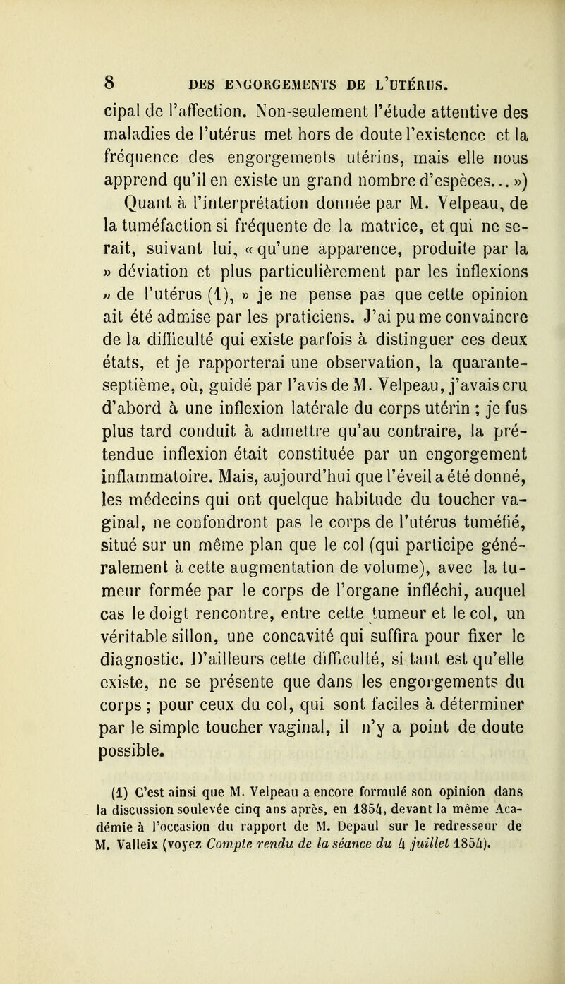 cipal (Je raiTection. Non-seulement l'étude attentive des maladies de Tutérus met hors de doute Texistence et la fréquence des engorgements utérins, mais elle nous apprend qu'il en existe un grand nombre d'espèces... ») Quant à l'interprétation donnée par M. Yelpeau, de la tuméfaction si fréquente de la matrice, et qui ne se- rait, suivant lui, «qu'une apparence, produite par la » déviation et plus particulièrement par les inflexions » de l'utérus (1), » je ne pense pas que cette opinion ait été admise par les praticiens. J'ai pu me convaincre de la difficulté qui existe parfois à distinguer ces deux états, et je rapporterai une observation, la quarante- septième, où, guidé par l'avis de M. Velpeau, j'avais cru d'abord à une inflexion latérale du corps utérin ; je fus plus tard conduit à admettre qu'au contraire, la pré- tendue inflexion était constituée par un engorgement inflammatoire. Mais, aujourd'hui que l'éveil a été donné, les médecins qui ont quelque habitude du toucher va- ginal, ne confondront pas le corps de l'utérus tuméfié, situé sur un même plan que le col (qui participe géné- ralement à cette augmentation de volume), avec la tu- meur formée par le corps de l'organe infléchi, auquel cas le doigt rencontre, entre cette tumeur et le col, un véritable sillon, une concavité qui suffira pour fixer le diagnostic. D'ailleurs cette difficulté, si tant est qu'elle existe, ne se présente que dans les engorgements du corps ; pour ceux du col, qui sont faciles à déterminer par le simple toucher vaginal, il n'y a point de doute possible. (1) C'est ainsi que M. Velpeau a encore formulé son opinion dans la discussion soulevée cinq ans après, en 1856, devant la même Aca- démie à l'occasion du rapport de M. Depaul sur le redresseur de M. Valleix (voyez Compte rendu de la séance du Ix juillet 185Zi).