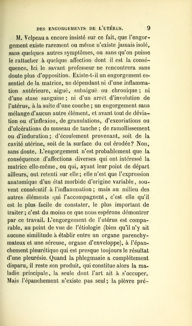 M. Velpeaua encore insisté sur ce fait, que l'engor- genGent existe rarement ou même n'existe jamais isolé, sans quelques autres symptômes, ou sans qu'on puisse le rattacher à quelque aiïeclion dont il est la consé- quence. Ici le savant professeur ne rencontrera sans doute plus d'opposition. Existe-t-il un engorgement es- sentiel de la matrice, ne dépendant ni d'une inflamma- tion antérieure, aiguë, subaiguë ou chronique ; ni d'une stase sanguine ; ni d'un arrêt d'involution de l'utérus, à la suite d'une couche ; un engorgement sans mélange d'aucun autre élément, et avant tout de dévia- tion ou d'inflexion, de granulations, d'excoriations ou d'ulcérations du museau de tanche ; de ramollissement ou d'induration ; d'écoulement provenant, soit de la cavité utérine, soit de la surface du col érodée? Non, sans doute. L'engorgement n'est probablement que la conséquence d'affections diverses qui ont intéressé la matrice elle-même, ou qui, ayant leur point de départ ailleurs, ont retenti sur elle; elle n'est que l'expression analomique d'un état morbide d'origine variable, sou- vent consécutif à l'inflammation ; mais au milieu des autres éléments (jui l'accompagnent, c'est elle qu'il est le plus facile de constater, le plus important de traiter ; c'est du moins ce que nous espérons démontrer par ce travail. L'engorgement de l'utérus est compa- rable, au point de vue de Tétiologie (bien qu'il n'y ait aucune similitude à établir entre un organe parenchy- mateux et une séreuse, organe d'enveloppe), à l'épan- chement pleurétique qui est presque toujours le résultat d'une pleurésie. Quand la phlegmasie a complètement disparu, il reste son produit, qui constitue alors la ma- ladie principale, la seule dont l'art ait à s'occuper. Mais l'épanchement n'existe pas seul ; la plèvre pré-