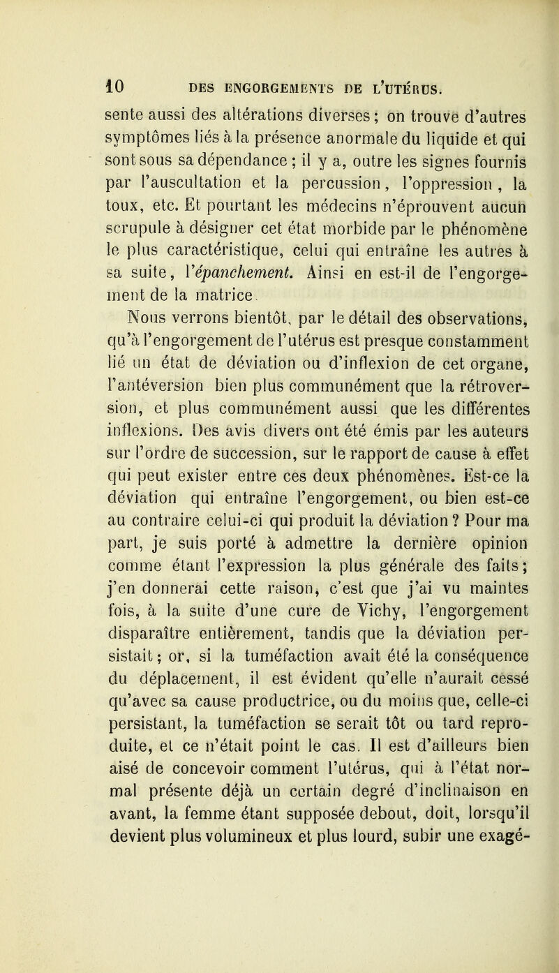 sente aussi des altérations diverses ; on trouve d'autres symptômes liés à la présence anormale du liquide et qui sont sous sa dépendance ; il y a, outre les signes fournis par l'auscultation et la percussion, l'oppression, la toux, etc. Et pourtant les médecins n'éprouvent aucun scrupule à désigner cet état morbide par le phénomène le plus caractéristique, celui qui entraîne les autres à sa suite, VépanchemenL Ainsi en est-il de l'engorge* ment de la matrice, Nous verrons bientôt, par le détail des observations^ qu'à l'engorgement de l'utérus est presque constamment lié un état de déviation ou d'inflexion de cet organe, Fantéversion bien plus communément que la rétrover- sion, et plus communément aussi que les différentes inflexions. Des avis divers ont été émis par les auteurs sur l'ordre de succession, sur le rapport de cause à effet qui peut exister entre ces deux phénomènes. Est-ce la déviation qui entraîne l'engorgement, ou bien est-ce au contraire celui-ci qui produit la déviation ? Pour ma part, je suis porté à admettre la dernière opinion comme étant l'expression la plus générale des faits ; j'en donnerai cette raison, c'est que j'ai vu maintes fois, à la suite d'une cure de Vichy, l'engorgement disparaître entièrement, tandis que la déviation per- sistait ; or, si la tuméfaction avait été la conséquence du déplacement, il est évident qu'elle n'aurait cessé qu'avec sa cause productrice, ou du moins que, celle-ci persistant, la tuméfaction se serait tôt ou tard repro- duite, et ce n'était point le cas. Il est d'ailleurs bien aisé de concevoir comment l'utérus, qui à l'état nor- mal présente déjà un certain degré d'inclinaison en avant, la femme étant supposée debout, doit, lorsqu'il devient plus volumineux et plus lourd, subir une exagé-