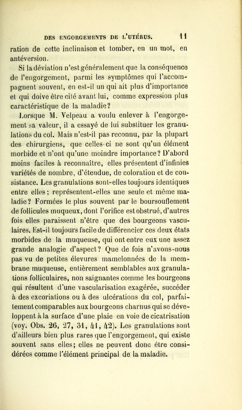 ration de cette inclinaison et tonaber, en un niot, en antéversion. Si la déviation n'est généralement que la conséquence de Tengorgement, parmi les symptômes qui l'accom- pagnent souvent, en est~il un qui ait plus d'importance et qui doive être cité avant lui, comme expression plus caractéristique de la maladie? Lorsque M. Yelpeau a voulu enlever à l'engorge- ment sa valeur, il a essayé de lui substituer les granu- lations du col. Mais n'est-il pas reconnu, par la plupart des chirurgiens, que celles-ci ne sont qu'un élément morbide et n'ont qu'une moindre importance? D'abord moins faciles à reconnaître, elles présentent d'infinies variétés de nombre, d'étendue, de coloration et de con- sistance. Les granulations sont-elles toujours identiques entre elles ; représentent-elles une seule et même ma- ladie? Formées le plus souvent par le boursouflement de follicules muqueux,dont l'orifice est obstrué, d'autres fois elles paraissent n'être que des bourgeons vascu- laires. Est-il toujours facile de différencier ces deux états morbides de la muqueuse, qui ont entre eux une assez grande analogie d'aspect? Que de fois n'avons-nous pas vu de petites élevures mamelonnées de la mem- brane muqueuse, entièrement semblables aux granula- tions folliculaires, non saignantes comme les bourgeons qui résultent d'une vascularisation exagérée, succéder à des excoriations ou à des ulcérations du col, parfai- tement comparables aux bourgeons charnus qui se déve- loppent à la surface d'une plaie en voie de cicatrisation (voy. Obs. 26, 27, 31, 41, 42). Les granulations sont d'ailleurs bien plus rares que l'engorgement, qui existe souvent sans elles; elles ne peuvent donc être consi- dérées comme Télément principal de la maladie.