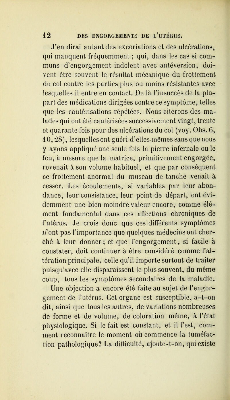 J'en dirai autant des excoriations et des ulcérations, qui manquent fréquemment ; qui, dans les cas si com- muns d'engorgement indolent avec antéversion, doi- vent être souvent le résultat mécanique du frottement du col contre les parties plus ou moins résistantes avec lesquelles il entre en contact. De là l'insuccès de la plu- part des médications dirigées contre ce symptôme, telles que les cautérisations répétées. Nous citerons des ma- lades qui ont été cautérisées successivement vingt, trente et quarante fois pour des ulcérations du col (voy. Obs. 6, 10,:'28), lesquelles ont guéri d'elles-mêmes sans que nous y ayons appliqué une seule fois la pierre infernale ou le feu, à mesure que la matrice, primitivement engorgée, revenait à son volume habituel, et que par conséquent ce frottement anormal du museau de tanche venait à cesser. Les écoulements, si variables par leur abon- dance, leur consistance, leur point de départ, ont évi- demment une bien moindre valeur encore, comme élé- ment fondamental dans ces affections chroniques de l'utérus. Je crois donc que ces différents symptômes n'ont pas l'importance que quelques médecins ont cher- ché à leur donner; et que l'engorgement, si facile à constater, doit continuer à être considéré comme l'al- tération principale, celle qu'il importe surtout de traiter puisqu'avec elle disparaissent le plus souvent, du même coup, tous les symptômes secondaires de la maladie. Une objection a encore été faite au sujet de l'engor- gement de l'utérus. Cet organe est susceptible, a-t-on dit, ainsi que tous les autres, de variations nombreuses de forme et de volume, de coloration même, à l'état physiologique. Si le fait est constant, et il l'est, com- ment reconnaître le moment où commence la tuméfac- tion pathologique? La difficulté, ajoute-t-on, qui existe