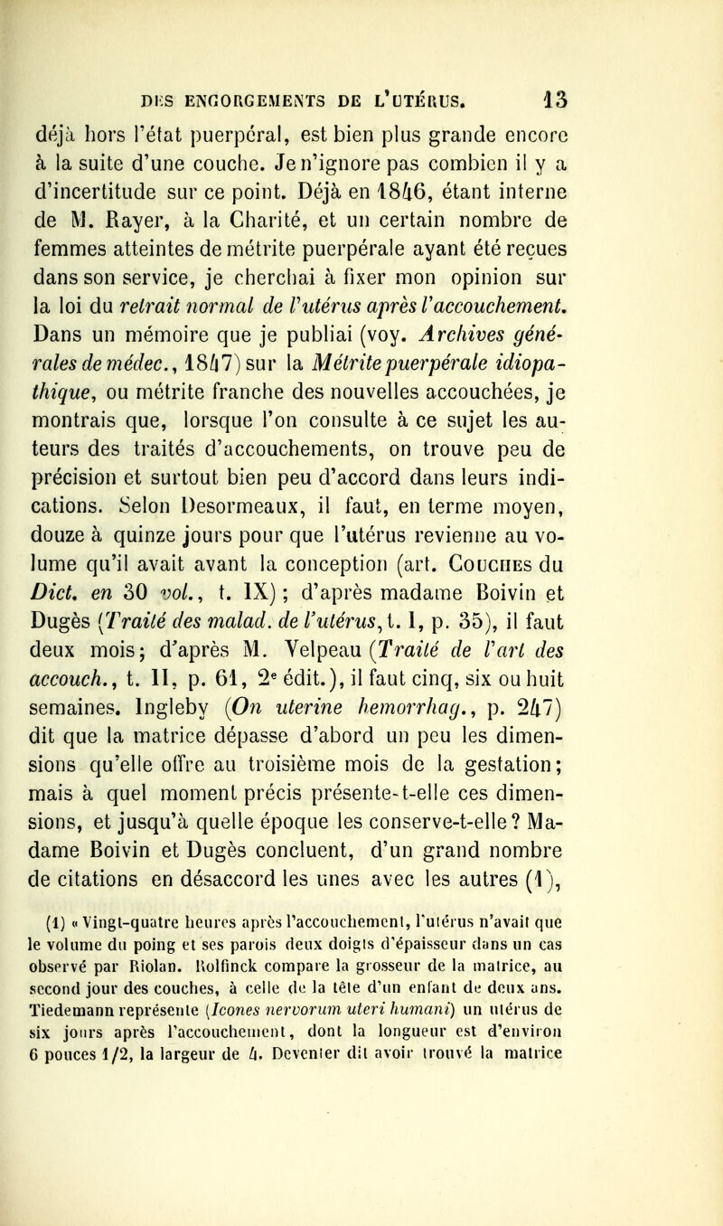 déjà hors l'état puerpéral, est bien plus grande encore à la suite d'une couche. Je n'ignore pas combien il y a d'incertitude sur ce point. Déjà en 1846, étant interne de M. Rayer, à la Charité, et un certain nombre de femmes atteintes de métrite puerpérale ayant été reçues dans son service, je cherchai à fixer mon opinion sur la loi du retrait normal de Vutérus après Vaccouchement. Dans un mémoire que je publiai (voy. Archives géné- rales de médec., 1847) sur la Métrite puerpérale idiopa- thique, ou métrite franche des nouvelles accouchées, je montrais que, lorsque l'on consulte à ce sujet les au- teurs des traités d'accouchements, on trouve peu de précision et surtout bien peu d'accord dans leurs indi- cations. Selon Desormeaux, il faut, en terme moyen, douze à quinze jours pour que l'utérus revienne au vo- lume qu'il avait avant la conception (art. Couches du Dict, en 30 vol., t. IX); d'après madame Boivin et Dugès [Traité des malad. de l'utérus^i, 1, p. 35), il faut deux mois; d'après M. Yelpeau (Traz/e de l'art des accoucL, t. II, p. 61, 2« édit.), il faut cinq, six ou huit semaines. Ingleby (On utérine hemorrhag,, p. 247) dit que la matrice dépasse d'abord un peu les dimen- sions qu'elle offre au troisième mois de la gestation; mais à quel moment précis présente-t-elle ces dimen- sions, et jusqu'à quelle époque les conserve-t-elle? Ma- dame Boivin et Dugès concluent, d'un grand nombre de citations en désaccord les unes avec les autres (1), (1) « Vingl-quatre heures après raccouchemcnl, Tuiérus n'avait que le volume du poing et ses parois deux doigls d'épaisseur dans un cas observé par Riolan. Uolfinck compare la grosseur de la matrice, au second jour des couches, à celle de la tète d'un enfant de deux ans. Tiedemann représente {Icônes nervorum uteri humani) un utérus de six jours après raccouchement, dont la longueur est d'environ 6 pouces 1/2, la largeur de li. Dcvenler dit avoir trouvé la matrice