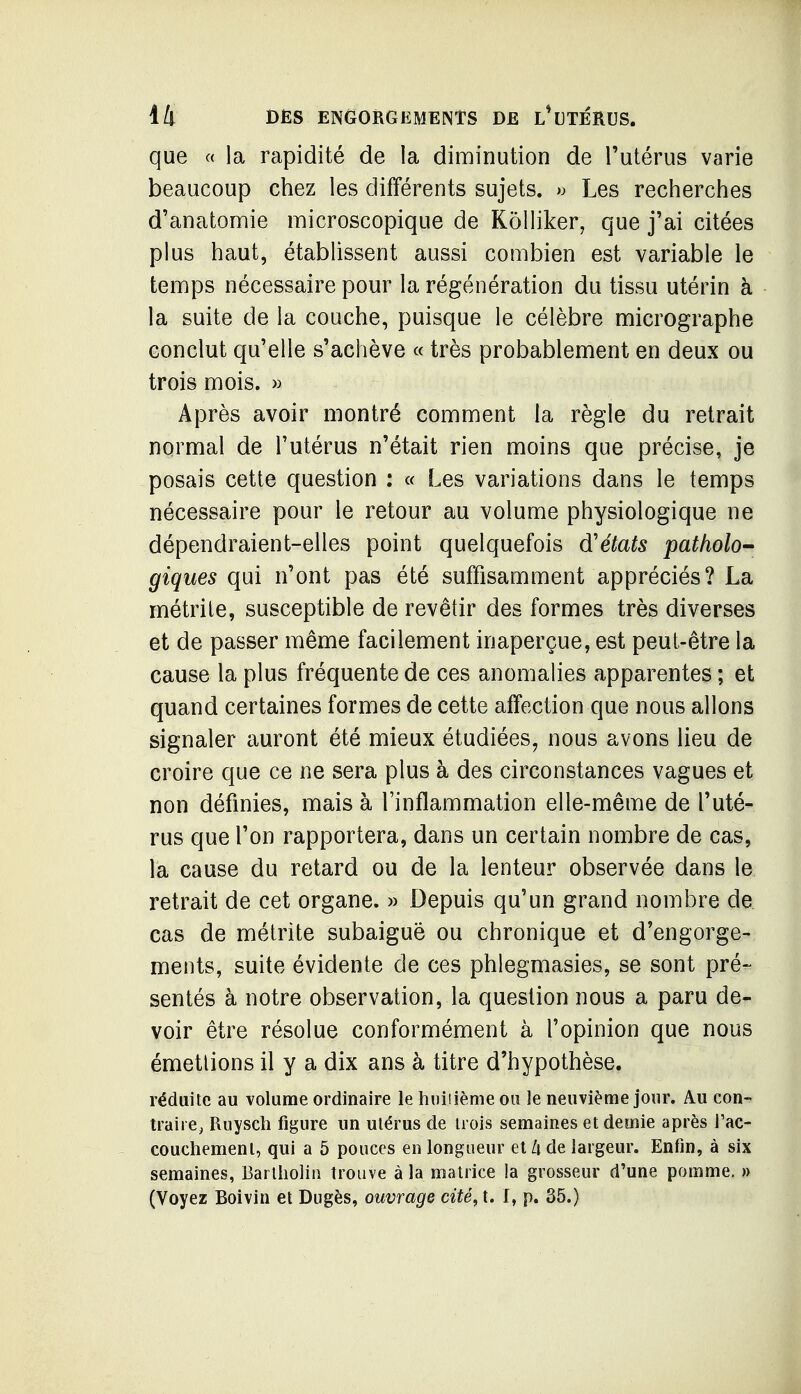 que « la rapidité de la diminution de l'utérus varie beaucoup chez les différents sujets. « Les recherches d'anatomie microscopique de Kôlliker, que j'ai citées plus haut, établissent aussi combien est variable le temps nécessaire pour la régénération du tissu utérin à la suite de la couche, puisque le célèbre micrographe conclut qu'elle s'achève « très probablement en deux ou trois mois. » Après avoir montré comment la règle du retrait normal de l'utérus n'était rien moins que précise, je posais cette question : « Les variations dans le temps nécessaire pour le retour au volume physiologique ne dépendraient-elles point quelquefois d'états patholo-- giques qui n'ont pas été suffisamment appréciés? La métrile, susceptible de revêtir des formes très diverses et de passer même facilement inaperçue, est peut-être la cause la plus fréquente de ces anomalies apparentes ; et quand certaines formes de cette affection que nous allons signaler auront été mieux étudiées, nous avons lieu de croire que ce ne sera plus à des circonstances vagues et non définies, mais à l'inflammation elle-même de l'uté- rus que l'on rapportera, dans un certain nombre de cas, la cause du retard ou de la lenteur observée dans le retrait de cet organe. » Depuis qu'un grand nombre de cas de métrite subaiguë ou chronique et d'engorge- ments, suite évidente de ces phlegmasies, se sont pré- sentés à notre observation, la question nous a paru de- voir être résolue conformément à l'opinion que nous émettions il y a dix ans à titre d'hypothèse. réduite au volume ordinaire le huiiième on le neuvième jour. Au con- traire, Ruysch figure un utérus de trois semaines et demie après l'ac- couchement, qui a 5 pouces en longueur et A de largeur. Enfin, à six semaines, Bartliolia trouve à la matrice la grosseur d'une pomme. » (Voyez Boivin et Dugès, ouvrage cité,\. I, p. 35.)