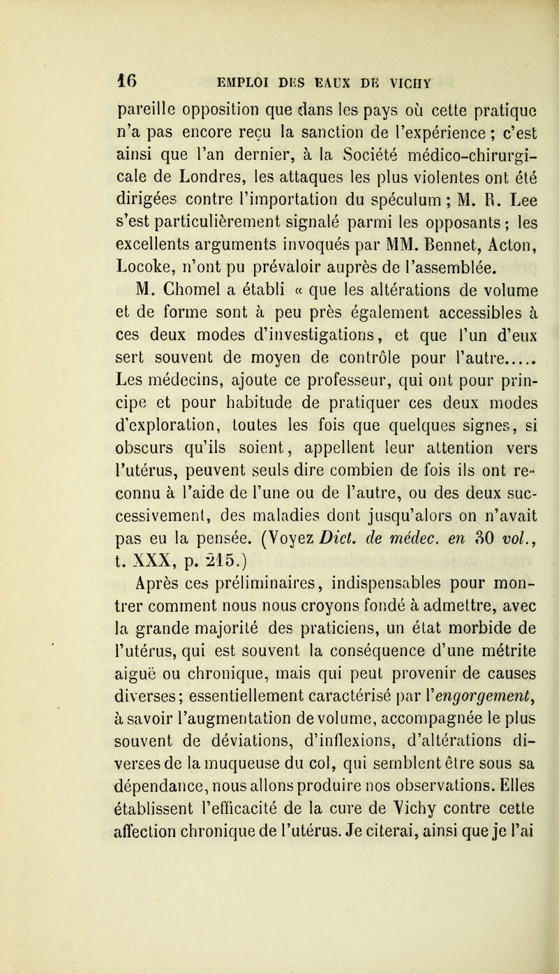 pareille opposition que dans les pays où cette pratique n'a pas encore reçu la sanction de l'expérience ; c'est ainsi que l'an dernier, à la Société médico-chirurgi- cale de Londres, les attaques les plus violentes ont été dirigées contre l'importation du spéculum; M. R. Lee s'est particulièrement signalé parmi les opposants ; les excellents arguments invoqués par MM. Bennet, Acton, Locoke, n'ont pu prévaloir auprès de l'assemblée. M. Chomel a établi « que les altérations de volume et de forme sont à peu près également accessibles à ces deux modes d'investigations, et que l'un d'eux sert souvent de moyen de contrôle pour l'autre Les médecins, ajoute ce professeur, qui ont pour prin- cipe et pour habitude de pratiquer ces deux modes d'exploration, toutes les fois que quelques signes, si obscurs qu'ils soient, appellent leur attention vers l'utérus, peuvent seuls dire combien de fois ils ont re- connu à l'aide de l'une ou de l'autre, ou des deux suc- cessivement, des maladies dont jusqu'alors on n'avait pas eu la pensée. (Voyez Z)^c?^. de médec. en ?tO vol., t. XXX, p. 215.) Après ces préliminaires, indispensables pour mon- trer comment nous nous croyons fondé à admettre, avec la grande majorité des praticiens, un état morbide de l'utérus, qui est souvent la conséquence d'une métrite aiguë ou chronique, mais qui peut provenir de causes diverses; essentiellement caractérisé par Vengorgement, à savoir l'augmentation de volume, accompagnée le plus souvent de déviations, d'inflexions, d'altérations di- verses de la muqueuse du col, qui semblent être sous sa dépendance, nous allons produire nos observations. Elles établissent l'efficacité de la cure de Yichy contre cette affection chronique de l'utérus. Je citerai, ainsi que je l'ai