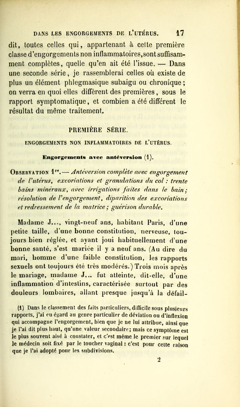 dit, toutes celles qui, appartenant à celte prenriière classe d'engorgements non inflammatoires,sontsuffisana- ment complètes, quelle qu'en ait été l'issue. — Dans une seconde série, je rassemblerai celles où existe de plus un élément phlegmasique subaigu ou chronique ; on verra en quoi elles diffèrent des premières, sous le rapport symptomatique, et combien a été différent le résultat du même traitement. PREMIÈRE SÉRIE. ENGORGEMENTS NON INFLAMMATOIRES DE L'UTÉRUS. Engorgements avec antéversion (1). Observation 1'.— Antéçersion complète awec engorgement de Vutérus, excoriations et granulations du col : trente bains minéraux, ai>ec irrigations faites dans le bain; résolution de Vengorgement, diparition des excoriations et redressement de la matrice; guérison durable. Madame J..., vingt-neuf ans, habitant Paris, d'une petile taille, d'une bonne constitution, nerveuse, tou- jours bien réglée, et ayant joui habituellement d'une bonne santé, s'est mariée il y a neuf ans. (Au dire du mari, homme d'une faible constitution, les rapports sexuels ont toujours été très modérés.) Trois mois après le mariage, madame J... fut atteinte, dit-elle, d'une inflammation d'intestins, caractérisée surtout par des douleurs lombaires, allant presque jusqu'à la défail- (1) Dans le classement des faits particuliers, dilTicile sous plusieurs rapports, j'ai eu égard au genre particulier de déviation ou d'inflexion qui accompagne l'engorgement, bien que je ne lui attribue, ainsi que je l'ai dit plus haut, qu'une valeur secondaire; mais ce symptôme est Je plus souvent aisé à constater, et c'est même le premier sur lequel le médecin soit fixé par le toucher vaginal : c'est pour celte raison que je l'ai adopté pour les subdivisions. i