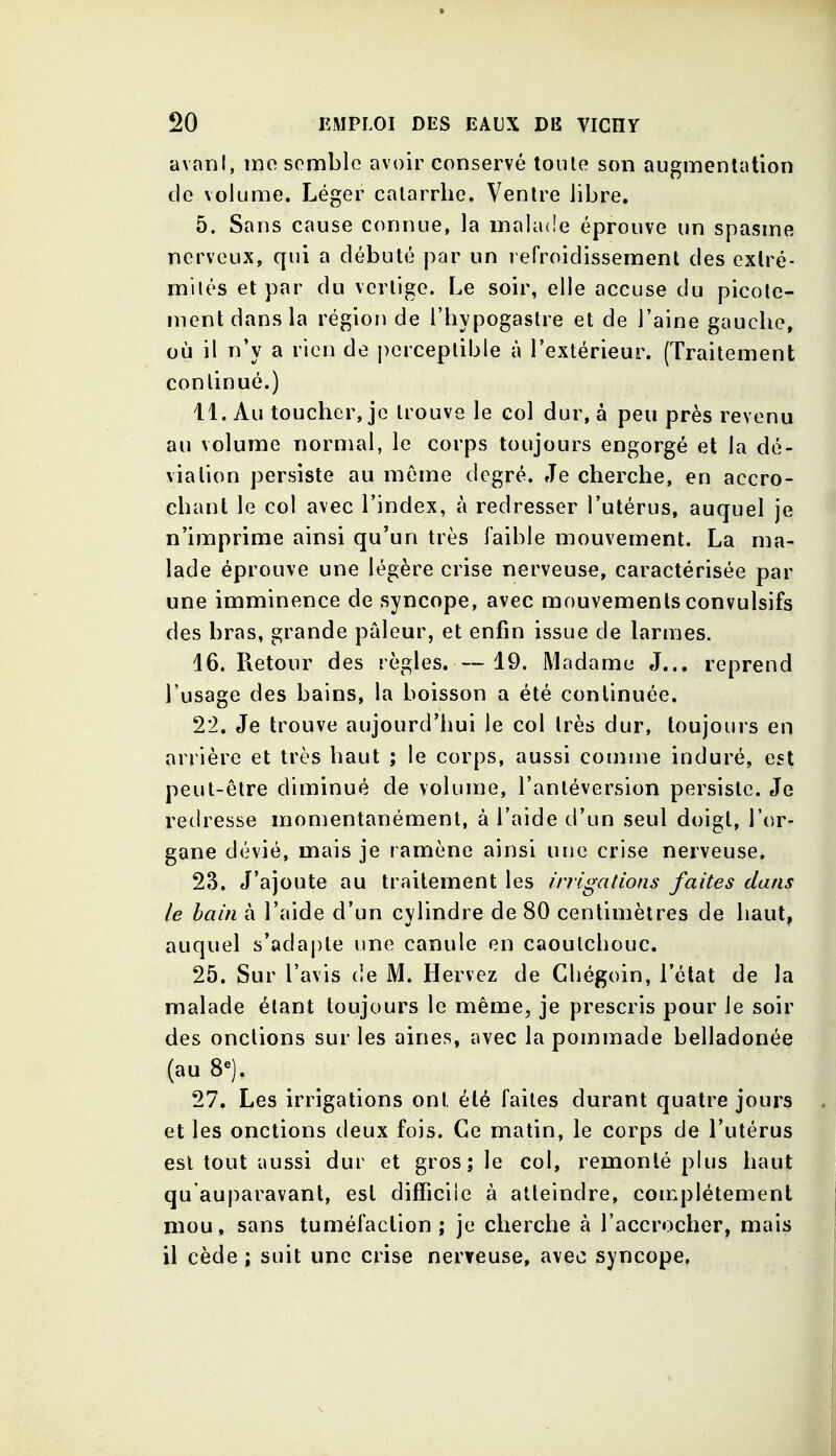 avani, mo semble avoir conservé tonte son augmentation de volume. Léger catarrhe. Ventre libre. 5. Sans cause connue, la malade éprouve un spasme nerveux, qui a débuté par un refroidissement des extré- mités et par du vertige. Le soir, elle accuse du picote- ment dans la région de l'hypogastre et de l'aine gaucho, où il n'y a rien de perceptible à l'extérieur. (Traitement continué.) 11. Au toucher, je trouve le col dur, à peu près revenu au volume normal, le corps toujours engorgé et la dé- viation persiste au môme degré. Je cherche, en accro- chant le col avec l'index, à redresser l'utérus, auquel je n'imprime ainsi qu'un très faible mouvement. La ma- lade éprouve une légère crise nerveuse, caractérisée par une imminence de syncope, avec mouvements convulsifs des bras, grande pâleur, et enfin issue de larmes. 16. Retour des règles. — 19. Madame J... reprend l'usage des bains, la boisson a été continuée. 22. Je trouve aujourd'hui le col très dur, toujours en arrière et très haut ; le corps, aussi comme induré, est peut-être diminué de volume, l'antéversion persiste. Je redresse momentanément, à l'aide d'un seul doigt, l'or- gane dévié, mais je ramène ainsi une crise nerveuse. 23. J'ajoute au traitement les irrigations faites dan? le bain à l'aide d'un cylindre de 80 centimètres de haut, auquel s'adapte une canule en caoutchouc. 25. Sur l'avis de M. Hervez de Gliégoin, l'état de la malade étant toujours le même, je prescris pour le soir des onctions sur les aines, avec la pommade belladonée (au 8«). 27. Les irrigations ont été faites durant quatre jours et les onctions deux fois. Ce matin, le corps de l'utérus est tout aussi dur et gros; le col, remonté plus haut qu'auparavant, est difficile à atteindre, complètement mou, sans tuméfaction; je cherche à l'accrocher, mais il cède ; suit une crise nerTcuse, avec syncope,