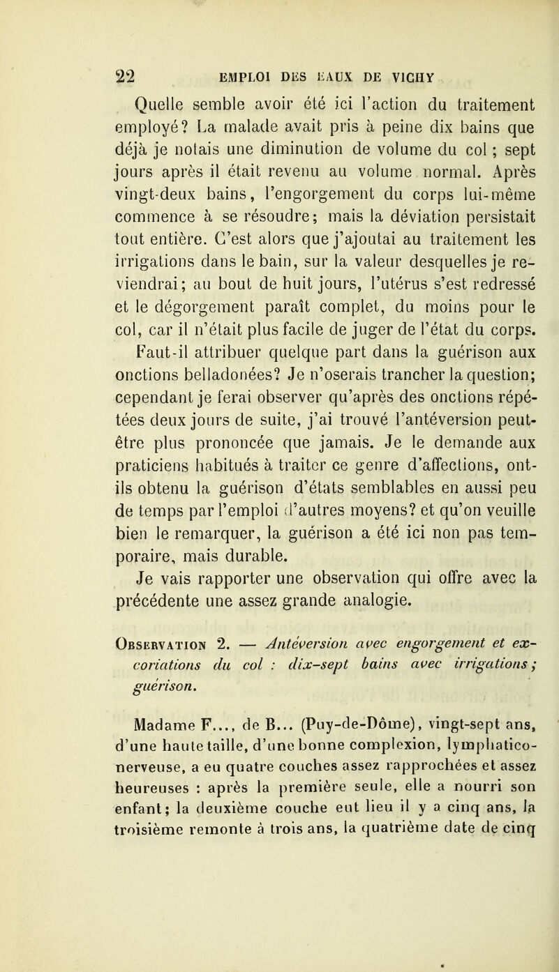 Quelle semble avoir été ici l'action du traitement employé? La malade avait pris à peine dix bains que déjà je notais une diminution de volume du col ; sept jours après il était revenu au volume normal. Après vingt-deux bains, Tengorgement du corps lui-même commence à se résoudre; mais la déviation persistait tout entière. C'est alors que j'ajoutai au traitement les irrigations dans le bain, sur la valeur desquelles je re- viendrai; au bout de huit jours, l'utérus s'est redressé et le dégorgement paraît complet, du moins pour le col, car il n'était plus facile de juger de l'état du corps. Faut-il attribuer quelque part dans la guérison aux onctions belladonées? Je n'oserais trancher la question; cependant je ferai observer qu'après des onctions répé- tées deux jours de suite, j'ai trouvé l'antéversion peut- être plus prononcée que jamais. Je le demande aux praticiens habitués à traiter ce genre d'affeclions, ont- ils obtenu la guérison d'états semblables en aussi peu de temps par l'emploi d'autres moyens? et qu'on veuille bien le remarquer, la guérison a été ici non pas tem- poraire, mais durable. Je vais rapporter une observation qui offre avec la précédente une assez grande analogie. Observation 2. — Antéi>ersion auec engorgement et ex- coriations du col : dix-sept bains avec irrigations; guérison. Madanae F..., de B... (Puy-de-Dôme), vingt-sept ans, d'une haute taille, d'une bonne complexion, lymphatico- nerveuse, a eu quatre couches assez rapprochées et assez heureuses : après la première seule, elle a nourri son enfant; la deuxième couche eut lieu il y a cinq ans, la troisième remonte à trois ans, la quatrième date de cinq