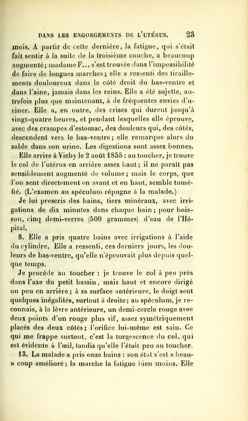 mois. A partir de celte dernière, la fatigue, qui s'était fait sentir à la suite de la troisième couche, a beaucoup augmenté; madame F... s'est trouvée clans l'impossibilité de faire de longues marches; elle a ressenti des tiraille- ments douloureux dans le côté droit du bas-ventre et dans l'aine, jamais dans les reins. Elle a été sujette, au- trefois plus que maintenant, à de fréquentes envies d'u- riner. Elle a, en outre, des crises qui durent jusqu'à vingt-quatre heures, et pendant lesquelles elle éprouve, avec des crampes d'estomac, des douleurs qui, des côtés, descendent vers le bas-ventre ; elle remarque alors du sable dans son urine. Les digestions sont assez bonnes. Elle arrive à Vichy le 2 août 1855 : au toucher, je trouve le col de l'utérus en arrière assez liaut; il ne paraît pas sensiblement augmenté de volume ; mais le corps, que l'on sent directement en avant et en haut, semble tumé- hé. (L'examen au spéculum répugne à la malade.) Je lui prescris des bains» tiers minéraux, avec irri- gations de dix minutes dans chaque bain ; pour bois- son, cinq demi-verres (500 grammes) d'eau de l'Hô- pital, 8. Elle a pris quatre bains avec irrigations à l'aide du cylindre. Elle a ressenti, ces derniers jours, les dou- leurs de bas-ventre, qu'elle n'éprouvait plus depuis quel- que temps. Je procède au toucher : je trouve le col à peu près dans l'axe du petit bassin, mais haut et encore dirigé un peu en arrière ; à sa surface antérieure, le doigt sent quelques inégalités, surtout à droite; au spéculum, je re- connais, à la lèvre antérieure, un demi-cercle rouge avec deux points d'un rouge plus vif, assez symétriquement placés des deux côtés; l'orifice lui-même est sain. Ce qui me frappe surtout, c'est la turgescence du col. qui est évidente à l'œil, tandis qu'elle l'était peu au toucher, 13. La malade a pris onze bains : son état s'est « beau- » coup amélioré; la marche la fatigue bien moins. Elle