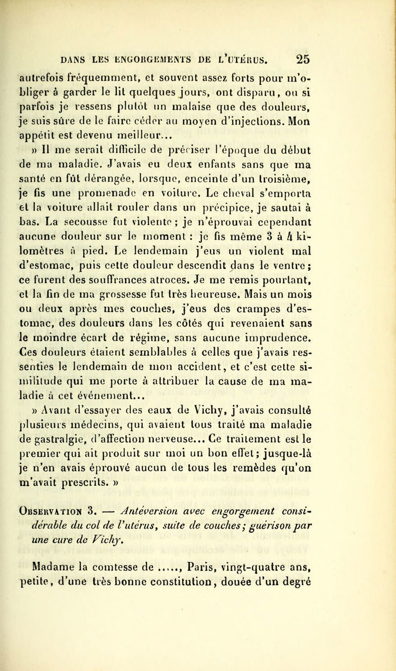 autrefois fréquemment, et souvent assez forts pour m'o- bliger à garder le lit quelques jours, ont disparu, ou si parfois je ressens plutôt un malaise que des douleurs, je suis sûre de le faire céder au moyen d'injections. Mon appétit est devenu meilleur... )) Il me serait difficile de préciser l'époque du début de ma maladie. J'avais eu deux enfants sans que ma santé en fût dérangée, lorsque, enceinte d'un troisième, je fis une promenade en voituic. Le cheval s'emporta et la voilure allait rouler dans un précipice, je sautai à bas. La secousse fut violente ; je n'éprouvai cependant aucune douleur sur le moment : je fis même 3 à A ki- lomètres à pied. Le lendemain j'eus un violent mal d'estomac, puis cette douleur descendit dans le ventre; ce furent des souffrances atroces. Je me remis pourtant, cl la fin de ma grossesse fut très heureuse. Mais un mois ou deux après mes couches, j'eus des crampes d'es- tomac, des douleurs dans les côtés qui revenaient sans le moindre écart de régime, sans aucune imprudence. Ces douleurs étaient semblables à celles que j'avais res- senties le lendemain de mon accident, et c'est cette si- militude qui me porte à attribuer la cause de ma ma- ladie à cet événement... » Avant d'essayer des eaux de Vichy, j'avais consulté j)Iusieurs médecins, qui avaient tous traité ma maladie de gastralgie, d'affection nerveuse... Ce traitement est le premier qui ait produit sur moi un bon effet; jusque-là je n'en avais éprouvé aucun de tous les remèdes qu'on m'avait prescrits. » Obseiivation 3. — Anté^^ersion avec engorgement consi^ dérable du col de Vutérus, suite de couches ; guérison par une cure do Vichy, Madame la comtesse de , Paris, vingt-quatre ans, petite, d'une très bonne constitution, douée d'un degré