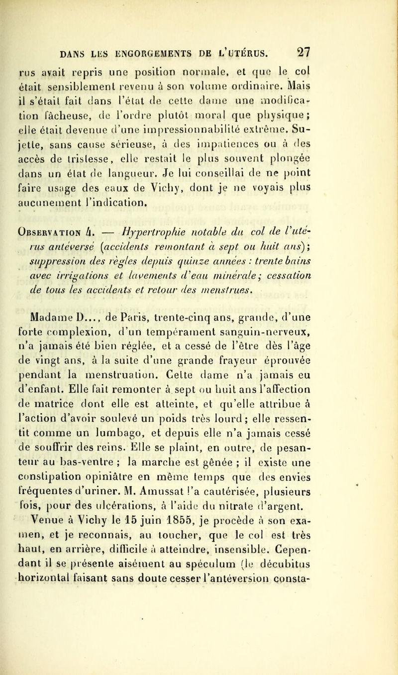 rus avait repris une position noriiiale, et que le col était sensiblement revenu à son volume ordinaire. Mais il s'était fait dans l'état de cette dauie une modifica- tion fâcheuse, de l'ordre plutôt moral que physique; elle était devenue d'une impressionnabilité extrême. Su- jette, sans cause sérieuse, à des iînpiitieiices ou à des accès de tristesse, elle restait le plus souvent plongée dans un état de langueur. Je lui conseillai de ne j)oint faire usage des eaux de Vichy, dont je ne voyais plus aucimeuient l'indication. Observation — Hypertrophie notable du col de Vute- rus antéçersè [accidents remontant cl sept ou huit ans); suppression des règles depuis quinze années : trente bains avec irrigations et lavements d'eau minérale; cessation de tous les accidents et retour des menstrues. Madame D..., de Paris, trente-cinq ans, grande, d'une forte complexion, d'un tempérament sanguin-nerveux, n'a jamais été bien réglée, et a cessé de l'être dès l'âge de vingt ans, à la suite d'une grande frayeur éprouvée pendant la menstruation. Celte dame n'a jamais eu d'enfant. Elle fait remonter à sept ou huit ans l'affection de matrice dont elle est atteinte, et qu'elle attribue à l'action d'avoir soulevé un poids très lourd; elle ressen- tit comme un lumbago, et depuis elle n'a jamais cessé de souffrir des reins. Elle se plaint, en outre, de pesan- tem' au bas-ventre ; la marche est gênée ; il existe une constipation opiniâtre en même temps que des envies fréquentes d'uriner. M. Amussat !'a cautérisée, plusieurs fois, pour des ulcérations, à l'aide du nitrate d'argent. Venue à Vichy le 15 juin 1855, je procède à son exa- men, et je reconnais, au loucher, que le col est très haut, en arrière, difficile à atteindre, insensible. Cepen- dant il se présente aisément au spéculum (le décubitus horizontal faisant sans doute cesser l'antéversion çonsta-