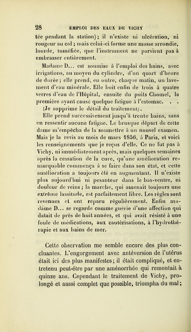 lée pendant la station) ; il n'existe ni ulcération, ni rougeur au col ; mais celui-ci Forme une masse arrondie, lourde, tuméfiée, que l'instrumenl ne parvient pas à embrasser entièrement. Madame D... est soumise à l'emploi des bains, avec irrigations, au moyen du cylindre, d'un quart d'heure de durée; elle prend, en outre, cliaqrie matin, un lave- ment d'eau minérale. Elle boit enfin de trois à quatre verres d'eau de l'Hôpital, ensuite du puits Gliomel, la première ayant causé quelque fatigue à l'estomac. . . (Je supprime le détail du traitement). Elle prend successivement jusqu'à trente bains, sans en ressentir aucune fatigue. Le brusque départ de cette dame m'empêcha de la soumettre à un nouvel examen. Mais je la revis au mois de mars 1856, à Paris, et voici les renseignements que je reçus d'elle. Ce ne fut pas à Vichy, ni immédiatement après, mais quelques semaines après la cessation de la cure, qu'une arnélioration re- marquable commença à se faire dans son état, et cette amélioration a toujours été en augmentant. Il n'existe plus aujourd'hui ni pesanteur dans le bas-ventre, ni douleur de reins ; la marche, qui amenait toujours une extrêrne lassitude, est parfaitement libre. Les règles sont revenues et ont reparu régulièrement. Enfin ma- dame D... se regarde comme guérie d'une affection qui datait de près de huit années, et qui avait résisté à une foule de médications, aux cautérisations, à l'hydrothé- rapie et aux bains de mer. Cette observation me semble encore des plus con- cluantes. J^'engorgement avec antéversion de Tutérus était ici des plus manifestes; il était compliqué, et en- tretenu peut-être par une aménorrhée qui remontait à quinze ans. Cependant le traitement de Vichy, pro- longé et aussi complet que possible, triompha du mal;