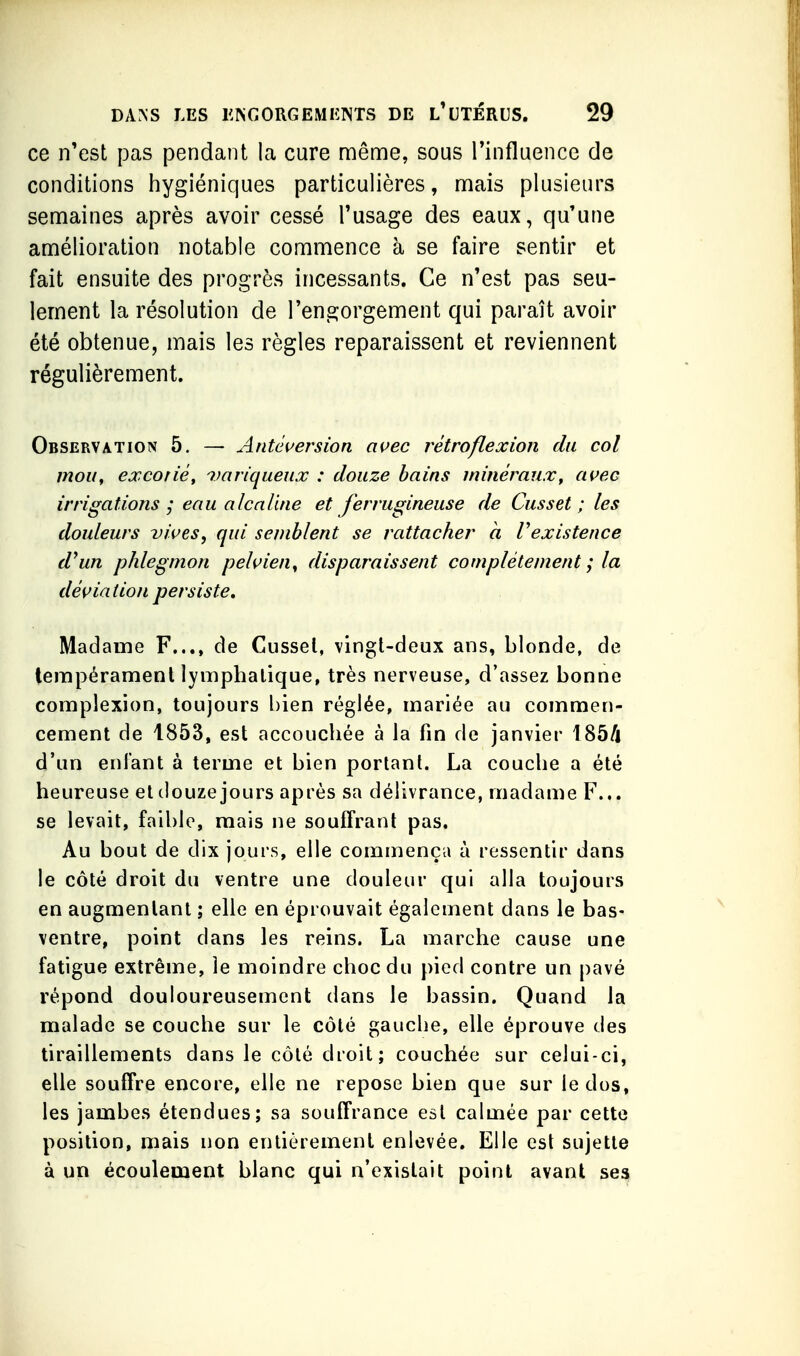 ce n'est pas pendant la cure même, sous l'influence de conditions hygiéniques particulières, mais plusieurs semaines après avoir cessé l'usage des eaux, qu'une amélioration notable commence à se faire sentir et fait ensuite des progrès incessants. Ce n'est pas seu- lement la résolution de l'engorgement qui paraît avoir été obtenue, mais les règles reparaissent et reviennent régulièrement. Observation 5. — Antci^ersion ai^ec rétroflexion du col mou, excorié, imriqaeux : douze bains minéraux, ai^ec irrigations ; eau alcaline et ferrugineuse de Cusset ; les douleurs vives, qui semblent se rattacher à Vexistence d^un phlegmon pehien^ disparaissent complètement ; la dé{fiatioii persiste. Madame F..., de Cussel, vingt-deux ans, blonde, de lempéramenl lymphatique, très nerveuse, d'assez bonne complexion, toujours bien réglée, mariée au commen- cement de 1853, est accouchée à la fin de janvier 185/i d'un enfant à terme et bien portant. La couche a été heureuse et douze jours après sa délivrance, madame F... se levait, faible, mais ne souffrant pas. Au bout de dix jours, elle commença à ressentir dans le côté droit du ventre une douleur qui alla toujours en augmentant ; elle en éprouvait également dans le bas- ventre, point dans les reins. La marche cause une fatigue extrême, le moindre choc du pied contre un pavé répond douloureusement dans le bassin. Quand la malade se couche sur le côté gauche, elle éprouve des tiraillements dans le côté droit; couchée sur celui-ci, elle souffre encore, elle ne repose bien que sur le dos, les jambes étendues; sa souffrance est calmée par cette position, mais non entièrement enlevée. Elle est sujette à un écoulement blanc qui n'existait point avant ses