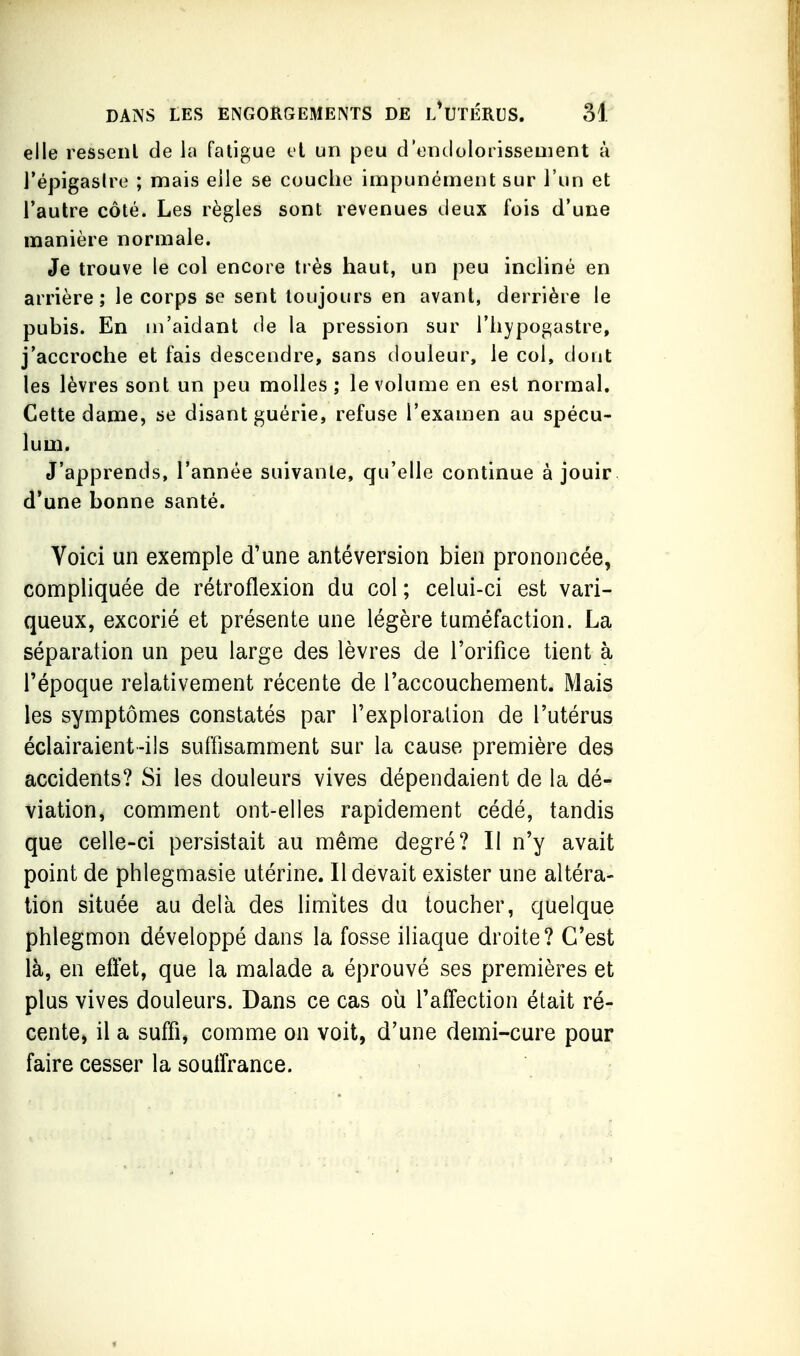 elle ressent de la fatigue cl un peu d'ontlolorissement à Tépigaslre ; mais eile se couche impunément sur l'un et l'autre côté. Les règles sont revenues tieux fois d'une manière normale. Je trouve le col encore très haut, un peu incliné en arrière; le corps se sent toujours en avant, derrière le pubis. En m'aidant de la pression sur l'hypogastre, j'accroche et fais descendre, sans douleur, le col, dont les lèvres sont un peu molles ; le volume en est normal. Cette dame, se disant guérie, refuse l'examen au spécu- lum. J'apprends, l'année suivante, qu'elle continue à jouir d'une bonne santé. Voici un exemple d'une antéversion bien prononcée, compliquée de rétroflexion du col ; celui-ci est vari- queux, excorié et présente une légère tuméfaction. La séparation un peu large des lèvres de l'orifice tient à l'époque relativement récente de l'accouchement. Mais les symptômes constatés par l'exploration de l'utérus éclairaient-ils suffisamment sur la cause première des accidents? Si les douleurs vives dépendaient de la dé- viation, comment ont-elles rapidement cédé, tandis que celle-ci persistait au même degré? Il n'y avait point de phlegmasie utérine. Il devait exister une altéra- tion située au delà des limites du toucher, quelque phlegmon développé dans la fosse iliaque droite? C'est là, en effet, que la malade a éprouvé ses premières et plus vives douleurs. Dans ce cas où l'affection était ré- cente^ il a suffi, comme on voit, d'une demi-cure pour faire cesser la souffrance.