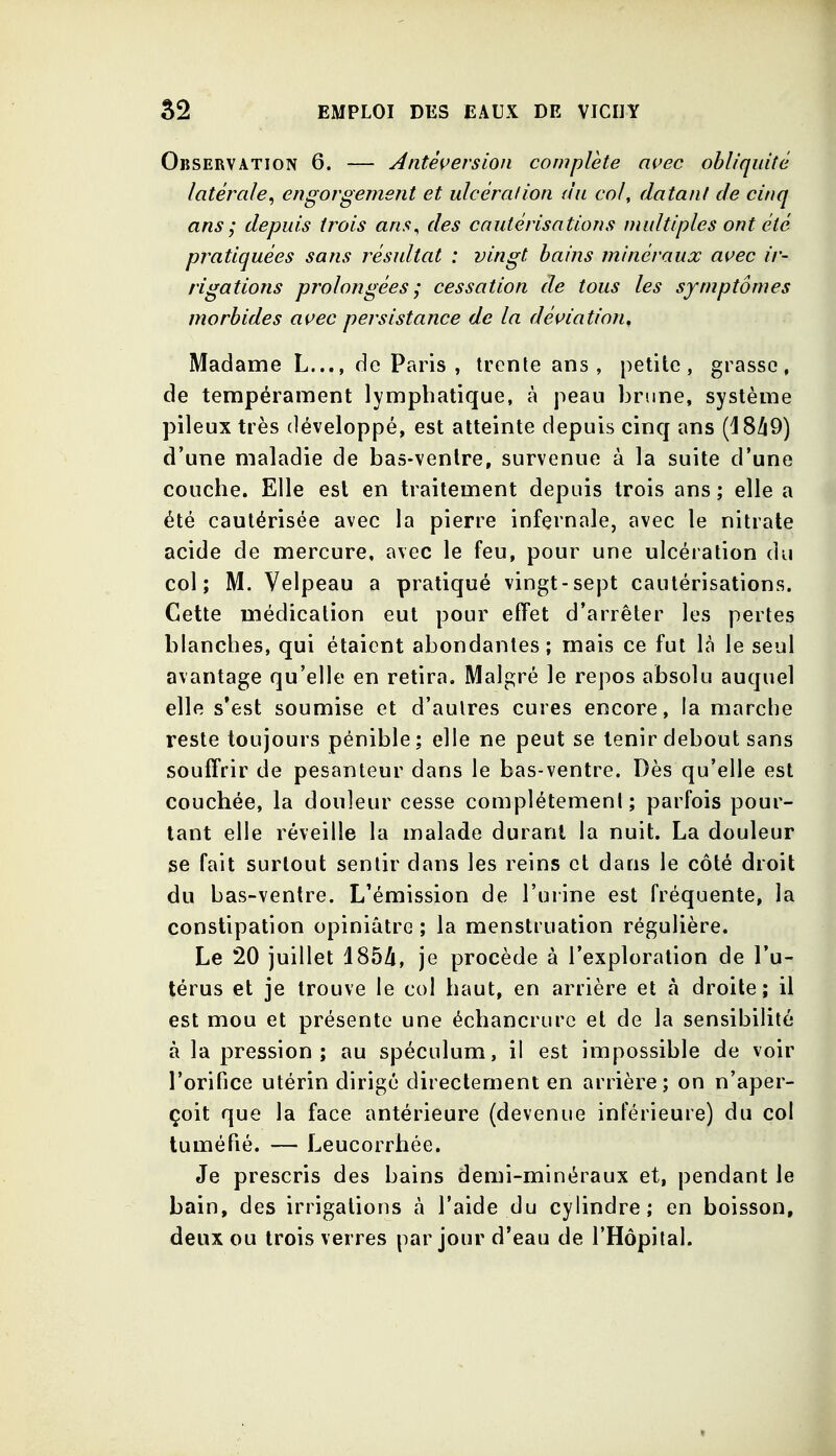 Observation 6. — Àntê{>ersion complète avec obliquité latérale, engorgement et ulcération du col, datant de cinq ans ; depuis trois ans, des cautérisations multiples ont été pratiquées sans résultat : vingt bains minéraux avec ir- rigations prolongées ; cessation de tous les symptômes morbides avec persistance de la déviation. Madame L..., de Paris, trente ans, petite, grasse, de tempérament lymphatique, à peau brune, système pileux très développé, est atteinte depuis cinq ans (18/i9) d'une maladie de bas-venlre, survenue à la suite d'une couche. Elle est en traitement depuis trois ans; elle a été cautérisée avec la pierre infernale, avec le nitrate acide de mercure, avec le feu, pour une ulcération du col; M. Velpeau a pratiqué vingt-sept cautérisations. Cette médication eut pour effet d'arrêter les pertes blanches, qui étaient abondantes; mais ce fut là le seul avantage qu'elle en retira. Malgré le repos absolu auquel elle s'est soumise et d'autres cures encore, la marche reste toujours pénible; elle ne peut se tenir debout sans souffrir de pesanteur dans le bas-ventre. Dès qu'elle est couchée, la douleur cesse complétemeni ; parfois pour- tant elle réveille la malade durant la nuit. La douleur se fait surtout sentir dans les reins et dans le côté droit du bas-venlre. L'émission de l'urine est fréquente, la constipation opiniâtre ; la menstruation régulière. Le 20 juillet d85A, je procède à l'exploration de l'u- térus et je trouve le col haut, en arrière et à droite; il est mou et présente une échancrurc et de la sensibilité à la pression; au spéculum, il est impossible de voir l'orifice utérin dirigé directement en arrière; on n'aper- çoit que la face antérieure (devenue inférieure) du col tuméfié. — Leucorrhée. Je prescris des bains demi-minéraux et, pendant le bain, des irrigations à l'aide du cylindre; en boisson, deux ou trois verres par jour d'eau de l'Hôpital.