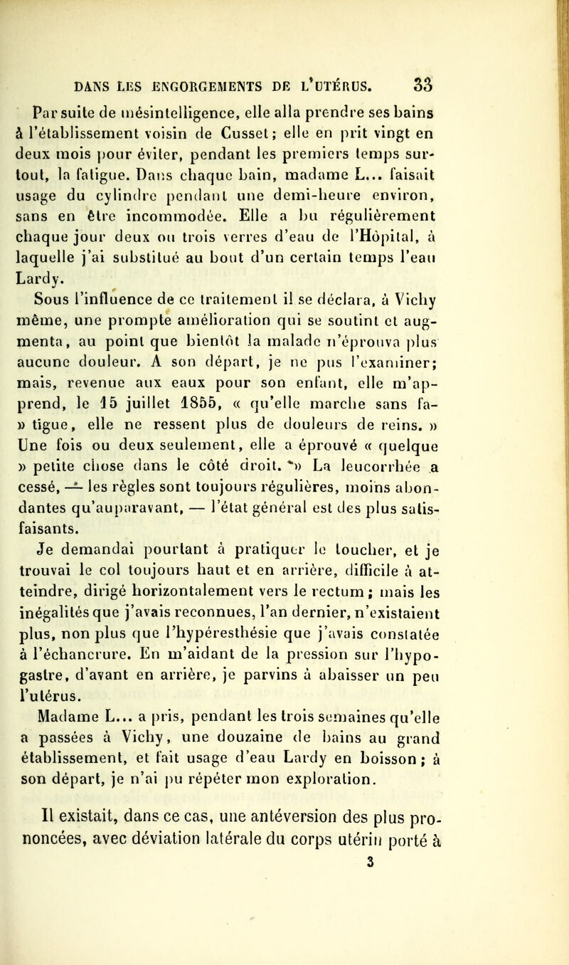 Par suite de iiiésinteliigence, elle alla prendre ses bains à l'établissement voisin de Cusset; elle en prit vingt en deux mois pour éviter, pendant les premiers temps sur- tout, la fatigue. Dans chaque bain, madame L... Taisait usage du cylindre pendant une demi-heure environ, sans en être incommodée. Elle a bu régulièrement chaque jour deux ou trois verres d'eau de l'Hôpital, à laquelle j'ai substitué au bout d'un certain temps l'eau Lard y. Sous l'influence de ce traitement il se déclara, à Vichy même, une prompte amélioration qui se soutint et aug- menta, au point que bientôt la malade n'éprouva plus aucune douleur. A son départ, je ne pus l'examiner; mais, revenue aux eaux pour son entant, elle m'ap- prend, le 15 juillet 1855, « qu'elle marche sans fa- » tîgue, elle ne ressent plus de douleurs de reins. » Une fois ou deux seulement, elle a éprouvé « quelque » petite chose dans le côté droit. *» La leucorrhée a cessé, — les règles sont toujours régulières, moins abon- dantes qu'auparavant, — l'état général est des plus satis- faisants. Je demandai pourtant à pratiquer le toucher, et je trouvai le col toujours haut et en arrière, difficile à at- teindre, dirigé horizontalement vers le rectum; mais les inégalités que j'avais reconnues, l'an dernier, n'existaient plus, non plus que l'hypéresthésie que j'avais constatée à l'échancrure. En m'aidant de la pression sur l'hypo- gastre, d'avant en arrière, je parvins à abaisser un peu l'utérus. Madame L... a pris, pendant les trois semaines qu'elle a passées à Vichy, une douzaine de bains au grand établissement, et fait usage d'eau Lardy en boisson; à son départ, je n'ai pu répéter mon exploration. Il existait, dans ce cas, une antéversion des plus pro- noncées, avec déviation latérale du corps utérin porté à 3