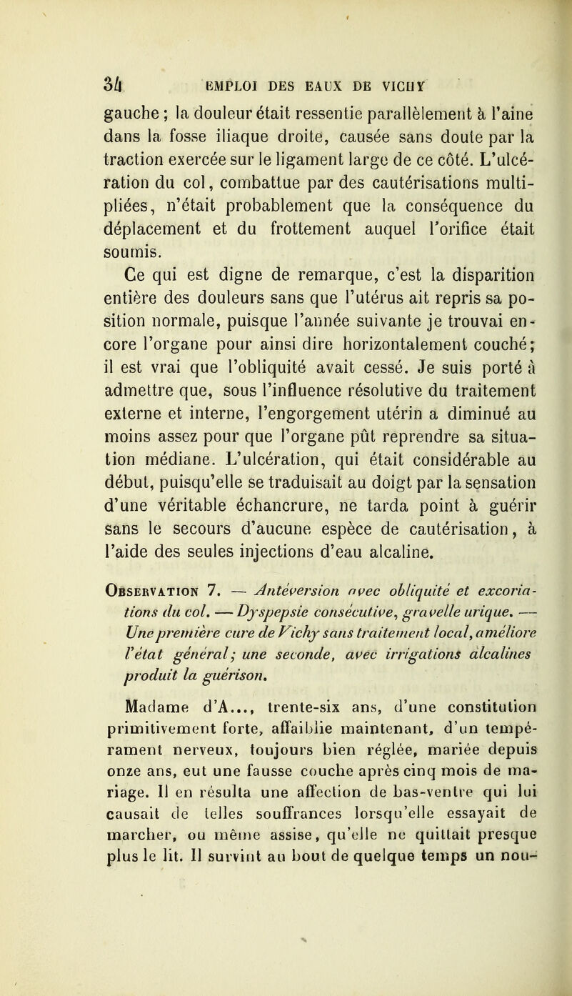 gauche ; la douleur était ressentie parallèlement à Taine dans la fosse iliaque droite, causée sans doute par la traction exercée sur le ligament large de ce côté. L'ulcé- ration du col, combattue par des cautérisations multi- pliées, n'était probablement que la conséquence du déplacement et du frottement auquel Torifice était soumis. Ce qui est digne de remarque, c'est la disparition entière des douleurs sans que l'utérus ait repris sa po- sition normale, puisque l'année suivante je trouvai en- core l'organe pour ainsi dire horizontalement couché; il est vrai que l'obliquité avait cessé. Je suis porté à admettre que, sous l'influence résolutive du traitement externe et interne, l'engorgement utérin a diminué au moins assez pour que l'organe pût reprendre sa situa- tion médiane. L'ulcération, qui était considérable au début, puisqu'elle se traduisait au doigt par la sensation d'une véritable échancrure, ne tarda point à guérir sans le secours d'aucune espèce de cautérisation, à l'aide des seules injections d'eau alcaline. Observation 7. — ^ntéç^ersion nç^ec obliquité et excoria- tions du col. — Dy spepsie consécutive^ gravelle urique, — Une première cure de Vichy sans traitement local ^ améliore Vétat général; une seconde, as^ec irrigations alcalines produit la guérison. Madame d'A..., trente-six ans, d'une constitution primitivement forte, affaiblie maintenant, d'un tempé- rament nerveux, toujours bien réglée, mariée depuis onze ans, eut une fausse couche après cinq mois de ma- riage. 11 en résulta une affection de bas-ventre qui lui causait de telles souffrances lorsqu'elle essayait de marcher, ou même assise, qu'elle ne quittait presque plus le lit. Il survint au bout de quelque temps un nou-