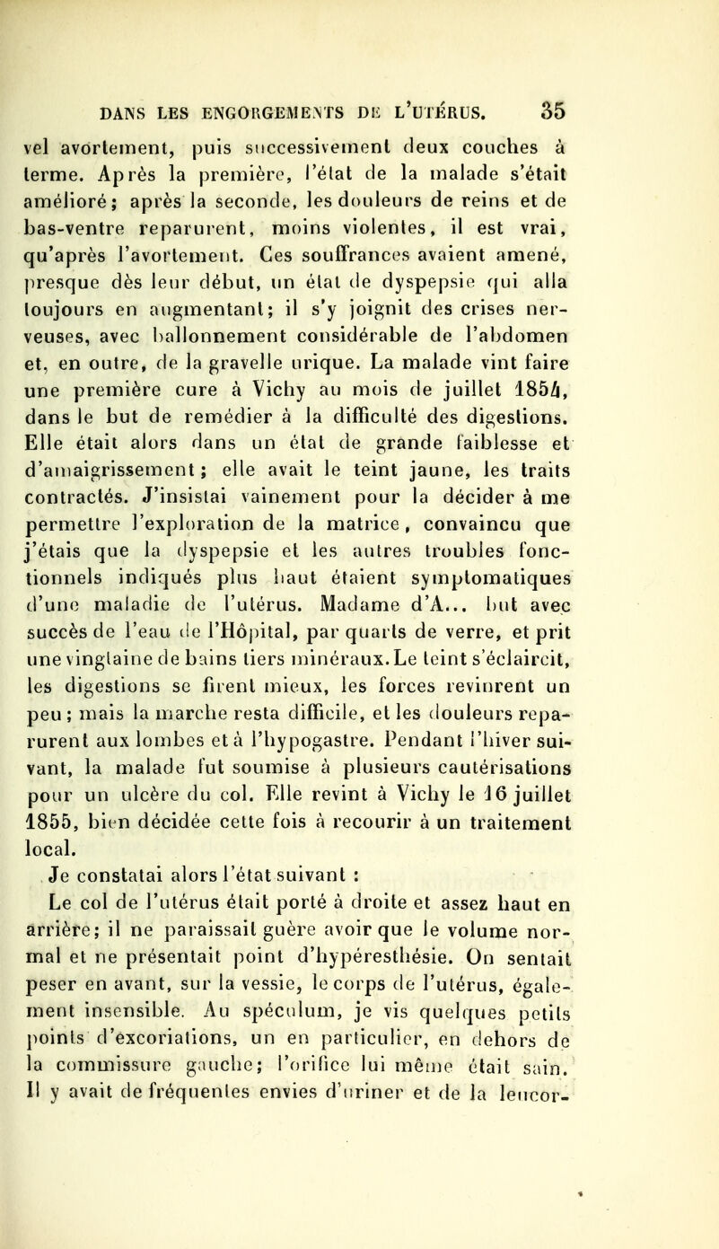 vel avôrlement, puis successivement deux couches à terme. Après la première, l'élat de la malade s'était amélioré; après la seconde, les douleurs de reins et de bas-ventre reparurent, moins violentes, il est vrai, qu'après l'avortement. Ces souffrances avaient amené, presque dès leur début, un élal de dyspepsie qui alla toujours en augmentant; il s'y joignit des crises ner- veuses, avec ballonnement considérable de l'abdomen et, en outre, de la gravelle urique. La malade vint faire une première cure à Victiy au mois de juillet 185/j, dans le but de remédier à la difficulté des digestions. Elle était alors dans un état de grande faiblesse et d'amaigrissement; elle avait le teint jaune, les traits contractés. J'insistai vainement pour la décider à me permettre l'exploration de la matrice, convaincu que j'étais que la dyspepsie et les autres troubles fonc- tionnels indiqués plus liaut étaient symptomatiques d'une maladie de l'utérus. Madame d'A... but avec succès de l'eau de l'Hôj^ital, par quarts de verre, et prit une vinglaine de bains tiers minéraux. Le teint s'éclaircit, les digestions se firent mieux, les forces revinrent un peu ; mais la marche resta difficile, et les douleurs repa- rurent aux lombes et à l'hypogastre. Pendant l'hiver sui- vant, la malade fut soumise à plusieurs cautérisations pour un ulcère du col. Elle revint à Vichy le 16 juillet 1855, bien décidée cette fois à recourir à un traitement local. Je constatai alors l'état suivant : Le col de l'utérus était porté à droite et assez haut en arrière; il ne paraissait guère avoir que le volume nor- mal et ne présentait point d'hypéresthésie. On sentait peser en avant, sur la vessie, le corps de l'utérus, égale- ment insensible. Au spéculum, je vis quelques petits points d'excorialions, un en particulier, en dehors de la commissure gauche; l'orifice lui même était sain. Il y avait de fréquentes envies d'uriner et de la leueor-