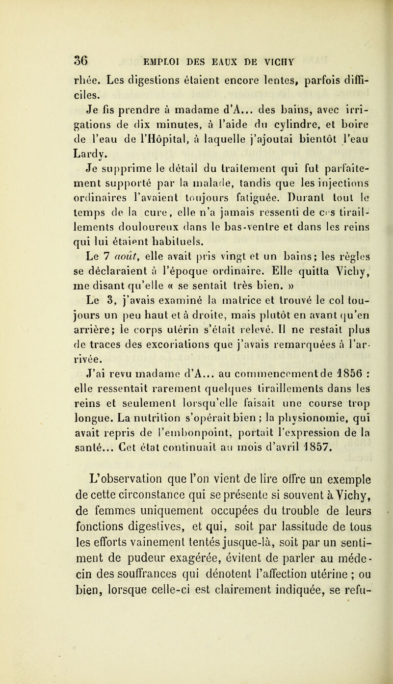 rliée. Les digestions étaient encore lentes, parfois diffi- ciles. Je fis prendre à madame d'A... des bains, avec irri- gations de dix minutes, à l'aide dn cylindre, et boire de l'eau de l'Hôpital, à laquelle j'ajoutai bientôt l'eau Lardy. Je supprime le détail du traitement qui fut parfaite- ment supporté par la malarle, tandis que les injections ordinaires l'avaient toujours fatiguée. Durant tout le temps de la cure, elle n'a jamais ressenti de ces tirail- lements douloureux dans le bas-ventre et dans les reins qui lui étaient habituels. Le 7 août^ elle avait pris vingt et un bains; les règles se déclaraient à l'époque ordinaire. Elle quitta Vichy, me disant qu'elle « se sentait très bien. » Le 3, j'avais examiné la matrice et trouvé le col tou- jours un peu haut et à droite, mais plutôt en avant qu'en arrière; le corps utérin s'était relevé. Il ne restait plus de traces des excoriations que j'avais remarquées à l'ar- rivée. J'ai revu madame d'A... au commencement de 1856 : elle ressentait rarement quelques tiraillements dans les reins et seulement lorsqu'elle faisait une course trop longue. La nutrition s'opérait bien ; la physionomie, qui avait repris de l'embonpoint, portait l'expression de la santé... Cet état continuait au mois d'avril J857, L'observation que l'on vient de lire offre un exemple de cette circonstance qui se présente si souvent à Vichy, de femmes uniquement occupées du trouble de leurs fonctions digestives, et qui, soit par lassitude de tous les efforts vainement tentés jusque-là, soit par un senti- ment de pudeur exagérée, évitent de parler au méde- cin des souffrances qui dénotent l'affection utérine ; ou bien, lorsque celle-ci est clairement indiquée, se refu-