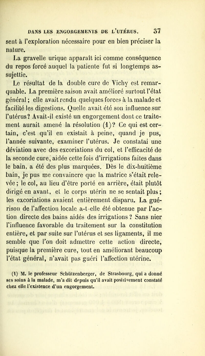 sent à Texploration nécessaire pour en bien préciser la nature. La gravelle urique apparaît ici comnae conséquence du repos forcé auquel la patiente fut si longtemps as- sujettie. Le résultat de la double cure de Yichy est remar- quable. La première saison avait amélioré surtout Tétat général ; elle avait rendu quelques forces à la malade et facilité les digestions. Quelle avait été son influence sur Tutérus? Avait-il existé un engorgement dont ce traite- ment aurait amené la résolution (1)? Ce qui est cer- tain, c'est qu'il en existait à peine, quand je pus, Tannée suivante, examiner l'utérus. Je constatai une déviation avec des excoriations du col, et l'efficacité de la seconde cure, aidée cette fois d'irrigations faites dans le bain, a été des plus marquées. Dès le dix-huitième bain, je pus me convaincre que la matrice s'était rele- vée; le col, au lieu d'être porté en arrière, était plutôt dirigé en avant, et le corps utérin ne se sentait plus; les excoriations avaient entièrement disparu. La gué- rison de l'affection locale a-t-elle été obtenue par l'ac- tion directe des bains aidés des irrigations ? Sans nier l'influence favorable du traitement sur la constitution entière, et par suite sur l'utérus et ses ligaments, il me semble que Ton doit admettre cette action directe, puisque la première cure, tout en améliorant beaucoup Tétat général, n'avait pas guéri l'affection utérine. (1) M. le professeur Schiilzenberger, de SU'asbourg, qui a donné ses soins à la malade, m'a dil depuis qu'il avait posiiivement constaté chez elle l'existence d'un engorgement.