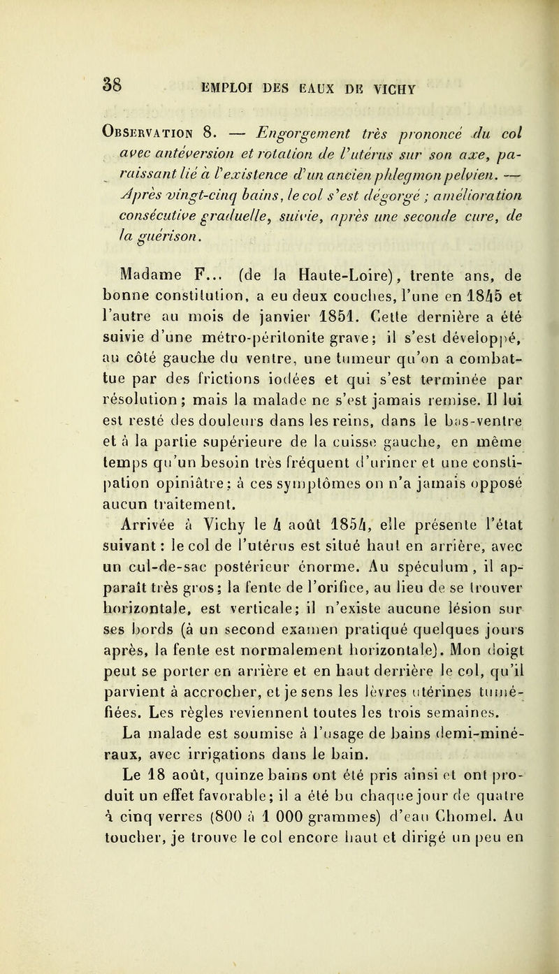 8g Observation 8. ~ Engorgement très prononcé du col avec antéversion et rotation de Vutérus sur son axe, pa- raissant lié à rexistence d'un ancien phlegmon pelvien. — Jpres vingt-cinq bains, le col s'est dégorgé ; amélioration consécutive graduelle, suivie, après une seconde cure, de la guéris on. Madame F... (de la Haute-Loire), trente ans, de bonne constitution, a eu deux couclies, l'une en 1845 et l'autre au mois de janvier 1851. Cette dernière a été suivie d'une métro-péritonite grave ; il s'est développé, au côté gauche du ventre, une tumeur qu'on a combat- tue par des frictions iodées et qui s'est terminée par résolution; mais la malade ne s'est jamais remise. Il lui est resté des douleurs dans les reins, dans le bas-ventre et à la partie supérieure de la cuisse gauche, en même temps qu'un besoin très fréquent d'uriner et une consti- pation opiniâtre: à ces symptômes on n'a jamais opposé aucun traitement. Arrivée à Vichy le h août 185/i, elle présente l'état suivant : le col de l'utérus est situé haut en arrière, avec un cul-de-sac postérieur énorme. Au spéculum , il ap- paraît très gros; la fente de l'orifice, au lieu de se trouver horizontale, est verticale; il n'existe aucune lésion sur ses bords (à un second examen pratiqué quelques jours après, la fente est normalement horizontale). Mon doigt peut se porter en arrière et en haut derrière le col, qu'il parvient à accrocher, et je sens les lèvres utérines tuiiié- fiées. Les règles reviennent toutes les trois semaines. La malade est soumise à l'usage de bains demi-miné- raux, avec irrigations dans le bain. Le 18 août, quinze bains ont été pris ainsi et ont pro- duit un efTet favorable; il a été bu chaque jour de quatre \ cinq verres (800 à 1 000 grammes) d'eau Chomel. Au toucher, je trouve le col encore haut et dirigé un peu en