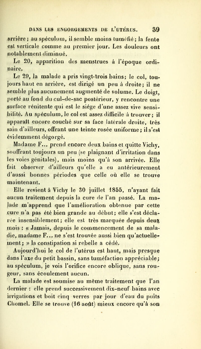 arrière ; au spéculum, il semble moins tuméfié; la fente esl verticale comme au premier jour. Les douleurs ont notablement diminué. Le 20, apparition des menstrues à l'époque ordi- naire. Le 29, la malade a pris vingt-trois bains; le col, tou- jours haut en arrière, est dirigé un peu à droite; il ne semble plus aucunement augmenté de volume. Le doigt, porté au fond du cul-de-sac postérieur, y rencontre une surface rénitente qui est le siège d'une assez vive sensi- bilité. Au spéculum, le col est assez difficile à trouver; il apparaît encore couché sur sa face latérale droite, très sain d'ailleurs, offrant une teinte rosée uniforme; il s'est évidemment dégorgé. Madame F... prend encore deux bains et quitte Vicliy, souffrant toujours un peu (se plaignant d'irritation dans les voies génitales), mais moins qu'à son arrivée. Elle fait observer d'ailleurs qu'elle a eu antérieurement d'aussi bonnes périodes que celle où elle se trouve maintenant. Elle revient à Vichy le 30 juillet 1855, n*ayant fait ^ucun traitement depuis la cure de l'an passé. La ma^ lade m'apprend que l'amélioration obtenue par cette cure n'a pas été bien grande au début; elle s'est décla- rée insensiblement; elle est très marquée depuis deu3^ mois : a Jamais, depuis le commencement de sa mala- die, madame F... ne s'est trouvée aussi bien qu'actuelle- ment; » la constipation si rebelle a cédé. Aujourd'hui le col de l'utérus est haut, mais presque dans l'axe du petit bassin, sans tuméfaction appréciable; au spéculum, je vois Torifice encore oblique, sans rou- geur, sans écoulement aucun. La malade est soumise au même traitement que l'an dernier : elle prend successivement dix-neuf bains avec irrigations et boit einq verres par jour d'eau du puits Cbomel. Elle se trouve {16 août) mieux encore qu'à son