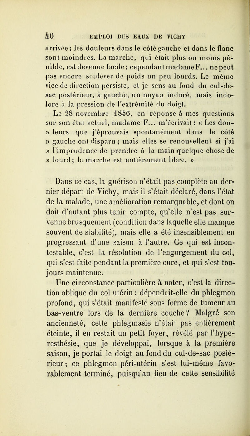 arrivée; les douleurs dans le côté gauche et dans le flanc sont moindres. La marche, qui était plus ou moins pé- nihle, est devenue facile; cependant madame F... ne peut pas encore soulever do j^oids un peu lourds. Le même vice de direction persiste, et je sens au fond du cul-de- sac j^ostérieur, à gauche, un noyau induré, mais indo- lore à la pression de l'extrémité du doigt. Le 28 novembre 1856, en réponse à mes questions sur son état actuel, madame F... m'écrivait : « Les dou- » leurs que j'éprouvais spontanément dans le côté » gauche ont disparu; mais elles se renouvellent si j'ai » l'imprudence de prendre à la main quelque chose de » lourd; la marche est entièrement libre. » Dans ce cas, la guérison n'était pas complète au der- nier départ de Vichy, mais il s'était déclaré, dans l'état de la malade, une amélioration remarquable, et dont on doit d'autant plus tenir compte, qu'elle n'est pas sur- venue brusquement (condition dans laquelle elle manque souvent de stabilité), mais elle a été insensiblement en progressant d'une saison à l'autre. Ce qui est incon- testable, c'est la résolution de l'engorgement du col, qui s*est faite pendant la première cure, et qui s'est tou- jours maintenue. Une circonstance particulière à noter, c'est la direc- tion oblique du col utérin ; dépendait-elle du phlegmon profond, qui s'était manifesté sous forme de tumeur au bas-ventre lors de la dernière couche? Malgré son ancienneté, cette phlegmasie n'était pas entièrement éteinte, il en restait un petit foyer, révélé par l'hype- resthésie, que je développai, lorsque à la première saison, je portai le doigt au fond du cul-de-sac posté- rieur; ce phlegmon péri-utérin s'est lui-même favo- rablement terminé, puisqu'au lieu de cette sensibilité