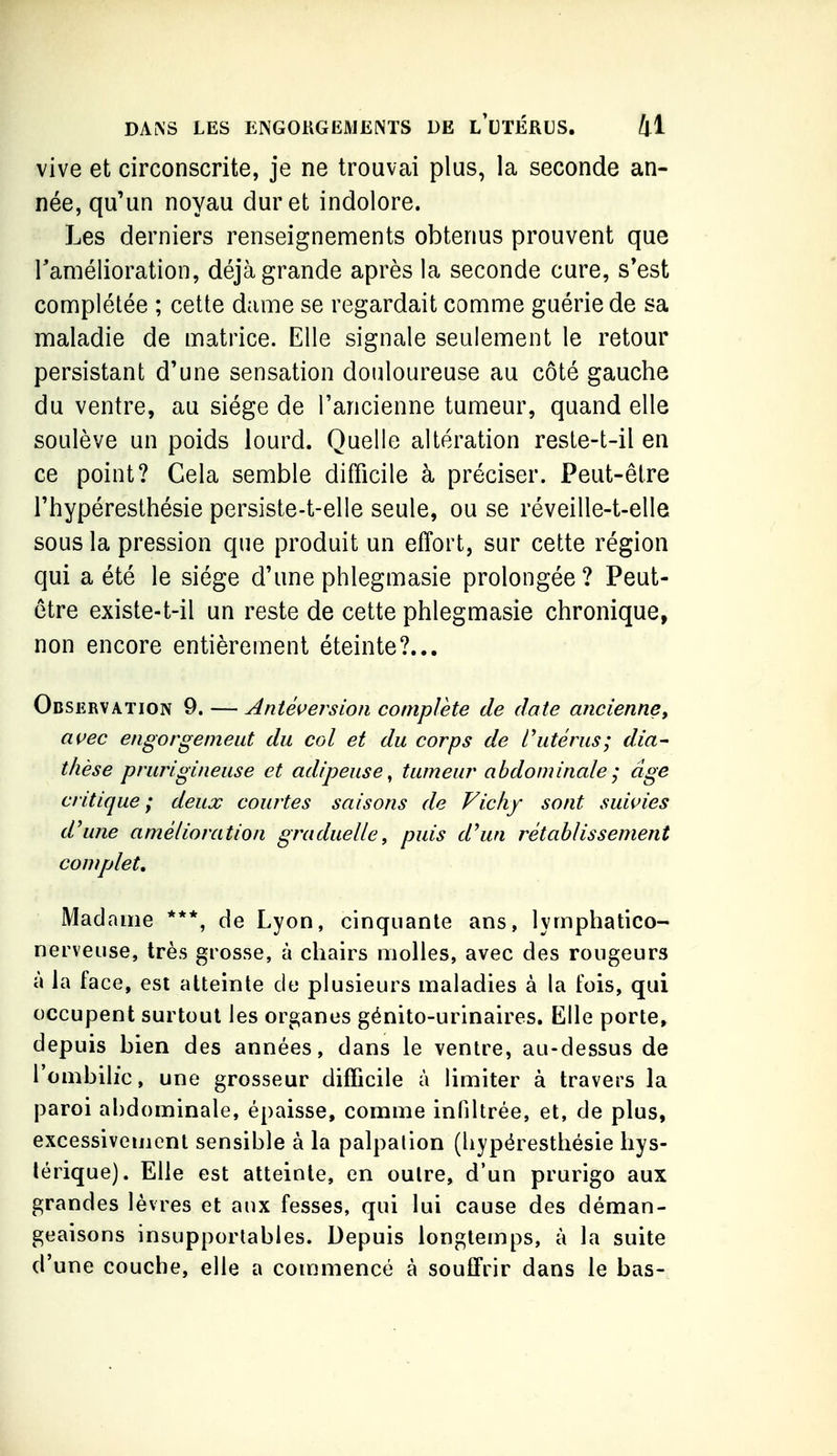 vive et circonscrite, je ne trouvai plus, la seconde an- née, qu'un noyau dur et indolore. Les derniers renseignements obtenus prouvent que Tamélioration, déjà grande après la seconde cure, s*est conaplétée ; cette dame se regardait comme guérie de sa maladie de matrice. Elle signale seulement le retour persistant d'une sensation douloureuse au côté gauche du ventre, au siège de l'ancienne tumeur, quand elle soulève un poids lourd. Quelle altération reste-t-il en ce point? Cela semble difficile à préciser. Peut-être l'hypéresthésie persiste-t-elle seule, ou se réveille-t-elle sous la pression que produit un effort, sur cette région qui a été le siège d'une phlegmasie prolongée ? Peut- être existe-t-il un reste de cette phlegmasie chronique, non encore entièrement éteinte?... Observation 9. — Antéversioii complète de date ancienne^ avec engorgement du col et du corps de l'utérus; dia- thèse prurigineuse et adipeuse^ tumeur abdominale ; âge critique; deux courtes saisons de Vichy sont suivies d'une amélioration graduelle, puis d'un rétablissement complet. Madame ***, de Lyon, cinquante ans, lymphatico- nerveiise, très grosse, à chairs molles, avec des rougeurs à la face, est atteinte de plusieurs maladies à la fois, qui occupent surtout les organes génito-urinaires. Elle porte, depuis bien des années, dans le ventre, au-dessus de l'ombilic, une grosseur difficile à limiter à travers la paroi al)dominale, épaisse, comme infiltrée, et, de plus, excessivement sensible à la palpalion (hypéresthésie hys- térique). Elle est atteinte, en outre, d'un prurigo aux grandes lèvres et aux fesses, qui lui cause des déman- geaisons insupportables. Depuis longtemps, à la suite d'une couche, elle a commencé à souffrir dans le bas-