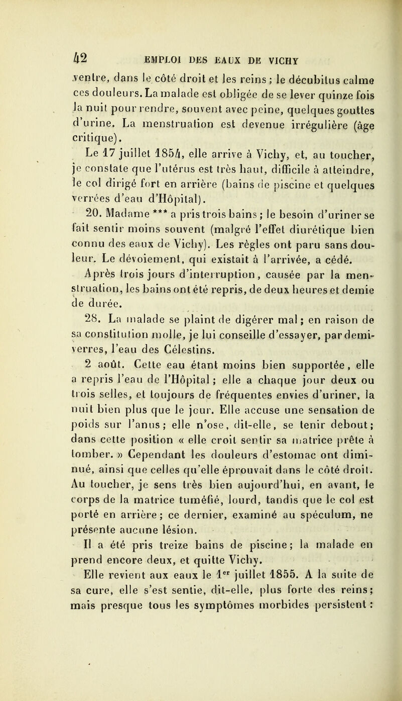 .ventre, dans le côté droit et les reins ; le décubilus calme ces douleurs. La malade est obligée de se lever quinze fois la nuit pour rendre, souvent avec peine, quelques gouttes d'urine. La menstruation est devenue irrégulière (âge critique). Le 17 juillet 185/i, elle arrive à Vichy, et, au toucher, je constate que l'utérus est très haut, difficile à atteindre, le col dirigé fort en arrière (bains de piscine et quelques verrées d'eao d'Hôpital). 20. Madame *** a pris trois bains ; le besoin d'uriner se fait sentir moins souvent (malgré l'effet diurétique bien connu des eaux de Vichy). Les règles ont paru sans dou- leur. Le dévoiement, qui existait à l'arrivée, a cédé. Après trois jours d'interruption, causée par la men- struation, les bains ont été repris, de deux heures et demie de durée. 28. La malade se plaint de digérer mal; en raison de sa constitution molle, je lui conseille d'essayer, par demi- verres, l'eau des Céleslins. 2 août. Cette eau étant moins bien supportée, elle a repris l'eau de l'Hôpital ; elle a chaque jour deux ou trois selles, et toujours de fréquentes envies d'uriner, la nuit bien plus que le jour. Elle accuse une sensation de poids sur l'anus; elle n'ose, dit-elle, se tenir debout; dans cette position « elle croit sentir sa matrice prête à tomber. » Cependant les douleurs d'estomac ont dimi- nué, ainsi que celles qu'elle éprouvait dans le côté droit. Au toucher, je sens très bien aujourd'hui, en avant, le corps de la matrice tuméfié, lourd, tandis que le col est porté en arrière ; ce dernier, examiné au spéculum, ne présente aucune lésion. Il a été pris treize bains de piscine; la malade en prend encore deux, et quitte Vichy. Elle revient aux eaux le 1 juillet 1855. A la suite de sa cure, elle s'est sentie, dit-elle, plus forte des reins; mais presque tous les symptômes morbides persistent :