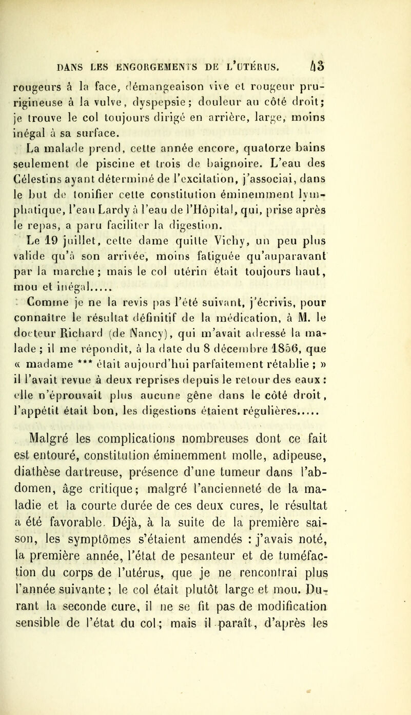 rougeurs à la face, démangeaison vive el rougeur pru- rigineuse à la vulve, dyspepsie; douleur au côté droit; je trouve le col toujours dirigé en arrière, large, moins inégal à sa surface. La malade j)rend, cette année encore, quatorze bains seulement de piscine et trois de baignoire. L'eau des Célestins ayant déterminé de l'excitation, j'associai, dans le but do tonifier cette constitution éminemment lyni- pliatique, l'eau Lardy à l'eau de l'Hôpital, qui, prise après le rej)as, a paru faciliter la digestion. Le 19 juillet, celte dame quille Vicby, un peu phis valide qu'à son arrivée, moins fatiguée qu'auparavant par la niarche ; mais le col utérin était toujours haut, mou et iîiégal : Comme je ne la revis pas l'été suivant, j'écrivis, pour connaître le résultat définitif de la médication, à M. le docteur Richard (de Nancy), qui m'avait adressé la ma- lade ; il me répondit, à la date du 8 décembre 1856, que (( madame *** était aujourd'hui parfaitement rétablie ; » il l'avait revue à deux reprises depuis le retour des eaux : elle n'éprouvait plus aucune gêne dans le côté droit, l'appétit était bon, les digestions étaient régulières Malgré les complications nombreuses dont ce fait est entouré, constitution éminemment molle, adipeuse, diathèse dartreuse, présence d'une tumeur dans l'ab- domen, âge critique; malgré l'ancienneté de la ma- ladie et la courte durée de ces deux cures, le résultat a été favorable. Déjà, à la suite de la première sai- son, les symptômes s'étaient amendés : j'avais noté, la première année, Tétat de pesanteur et de tuméfac- tion du corps de l'utérus, que je ne rencontrai plus l'année suivante; le col était plutôt large et mou. Du- rant la seconde cure, il ne se fit pas de modification sensible de l'état du col ; mais il paraît, d'après les