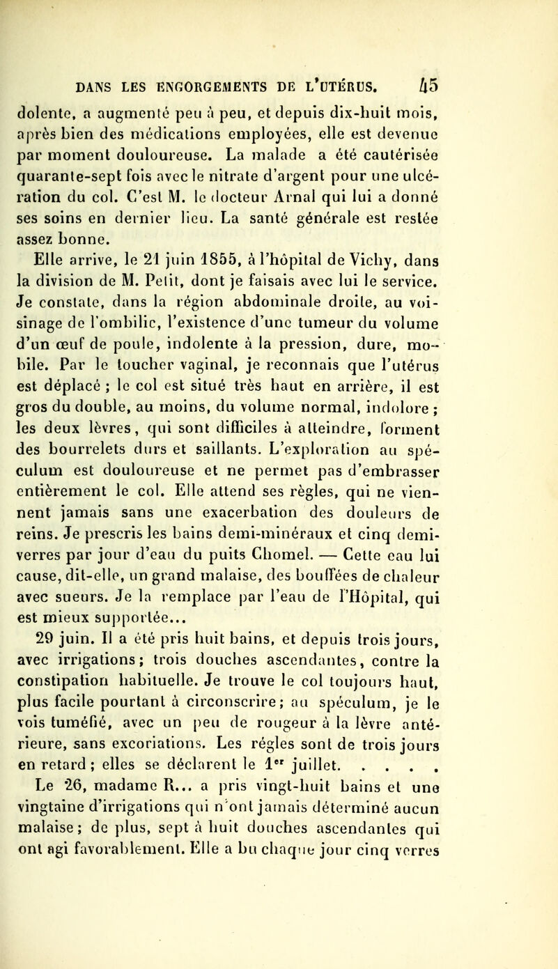 dolente, a augmenté peu à peu, et depuis dix-huit mois, après bien des médications employées, elle est devenue par moment douloureuse. La malade a été cautérisée quarante-sept fois avec le nitrate d'argent pour une ulcé- ration du col. C'est M. le docteur Arnal qui lui a donné ses soins en dernier lieu. La santé générale est restée assez bonne. Elle arrive, le 21 juin 1855, à l'hôpital de Vichy, dans la division de M. Pelit, dont je faisais avec lui le service. Je constate, dans la région abdominale droite, au voi- sinage de l'ombilic, l'existence d'une tumeur du volume d'un œuf de poule, indolente à la pression, dure, mo-- bile. Par le toucher vaginal, je reconnais que l'utérus est déplacé ; le col est situé très haut en arrière, il est gros du double, au moins, du volume normal, indolore ; les deux lèvres, qui sont difficiles à atteindre, forment des bourrelets durs et saillants. L'exploration au spé- culum est douloureuse et ne permet pas d'embrasser entièrement le col. Elle attend ses règles, qui ne vien- nent jamais sans une exacerbation des douleurs de reins. Je prescris les bains demi-minéraux et cinq demi- verres par jour d'eau du puits Chomel. — Cette eau lui cause, dit-elle, un grand malaise, des bouffées de chaleur avec sueurs. Je la remplace par l'eau de l'Hôpital, qui est mieux supportée... 29 juin. Il a été pris huit bains, et depuis trois jours, avec irrigations; trois douches ascendantes, contre la constipation habituelle. Je trouve le col toujoui's haut, plus facile pourtant à circonscrire; nu spéculum, je le vois tuméfié, avec un peu de rougeur à la lèvre anté- rieure, sans excoriations. Les régies sont de trois jours en retard ; elles se déclarent le 1 juillet Le 26, madame R... a pris vingt-huit bains et une vingtaine d'irrigations qui n'ont jamais déterminé aucun malaise; de plus, sept à huit douches ascendantes qui ont agi favorablement. Elle a bu chaque jour cinq verres