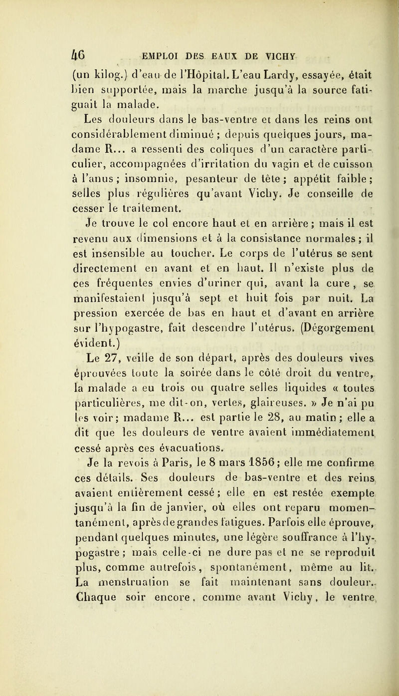 (un kilog.) d'eau de l'Hôpital. L'eau Lardy, essayée, était bien supportée, mais la marche jusqu'à la source fati- guait la malade. Les douleurs dans le bas-ventre et dans les reins ont considérablement diminué ; depuis quelques jours, ma- dame R... a ressenti des coliques d'un caractère parti- culier, accompagnées d'irritation du vagin et de cuisson à l'anus ; insomnie, pesanteur de tête; appétit faible; selles plus régulières qu'avant Vichy. Je conseille de cesser le traitement. Je trouve le col encore haut et en arrière; mais il est revenu aux (iimensions et à la consistance normales; il est insensible au toucher. Le corps de l'utérus se sent directement en avant et en haut. Il n'existe plus de ces fréquentes envies d'uriner qui, avant la cure , se. manifestaient jusqu'à sept et huit fois par nuit. La pression exercée de bas en haut et d'avant en arrière sur l'hypogastre, fait descendre l'utérus. (Dégorgement évident.) Le 27, veille de son départ, après des douleurs vives éprouvées toute la soirée dans le côté droit du ventre, la malade a eu trois ou quatre selles liquides c( toutes particulières, me dit-on, vertes, glaireuses. )> Je n'ai pu les voir; madame R... est partie le 28, au malin ; elle a dit que les douleurs de ventre avaient immédiatement, cessé après ces évacuations. Je la revois à Paris, le 8 mars 1856; elle me confirme ces détails. Ses douleurs de bas-ventre et des reins avaient entièrement cessé ; elle en est restée exempte jusqu'à la fin de janvier, où elles ont reparu niomen- tanémenl, après de grandes fatigues. Parfois elle éprouve, pendant quelques minutes, une légère souffrance à l'hy- pogastre ; mais celle-ci ne dure pas et ne se reproduit plus, comme autrefois, spontanément, même au lit.. La menstruation se fait maintenant sans douleur.. Chaque soir encore. comme avant Vichy, le ventre,