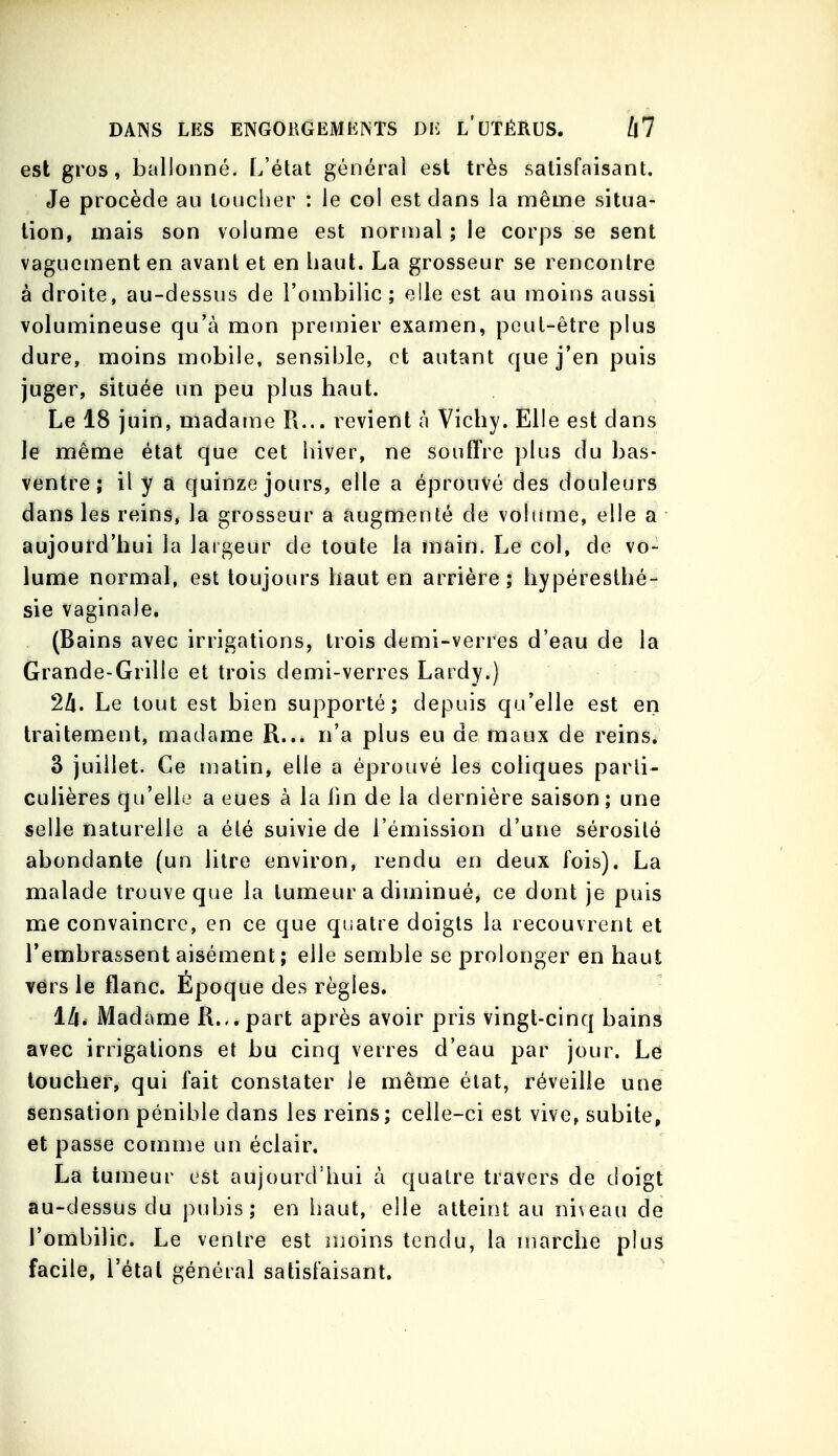 est gros, ballonné. L'état général est très satisfaisant. Je procède au louclier : le col est dans la même situa- lion, mais son volume est normal ; le corps se sent vaguement en avant et en haut. La grosseur se rencontre à droite, au-dessus de l'ombilic; elle est au moins aussi volumineuse qu'à mon premier examen, peut-être plus dure, moins mobile, sensible, et autant que j'en puis juger, située un peu plus haut. Le 18 juin, madame R... revient à Vichy. Elle est dans le même état que cet hiver, ne souffre plus du bas- ventre ; il y a quinze jours, elle a éprouvé des douleurs dans les reins, la grosseur a augmenté de voliime, elle a aujourd'hui la largeur de toute la main. Le col, de vo- lume normal, est toujours haut en arrière; hypéreslhé- sie vaginale. (Bains avec irrigations, trois demi-verres d'eau de la Grande-Grille et trois demi-verres Lardy.) Le tout est bien supporté; depuis qu'elle est en traitement, madame R... n'a plus eu de maux de reins. 3 juillet. Ce n^atin, elle a éprouvé les coliques parti- culières qu'elle a eues à la lin de la dernière saison; une selle naturelle a été suivie de l'émission d'une sérosité abondante (un litre environ, rendu en deux lois). La malade trouve que la tumeur a diminué, ce dont je puis me convaincre, en ce que quatre doigts la recouvrent et l'embrassent aisément ; elle semble se prolonger en haut vers le flanc. Époque des règles. llli Madame R.,.part après avoir pris vingt-cinq bains avec irrigations et bu cinq verres d'eau par jour. Le loucher, qui fait constater le même état, réveille une sensation pénible dans les reins; celle-ci est vive, subite, et passe comnie un éclair. La tumeur est aujourd'hui à quatre travers de doigt au-dessus du pubis; en haut, elle atteint au ni\eau de l'ombilic. Le ventre est njoins tendu, la marche plus facile, l'étal général satisfaisant.