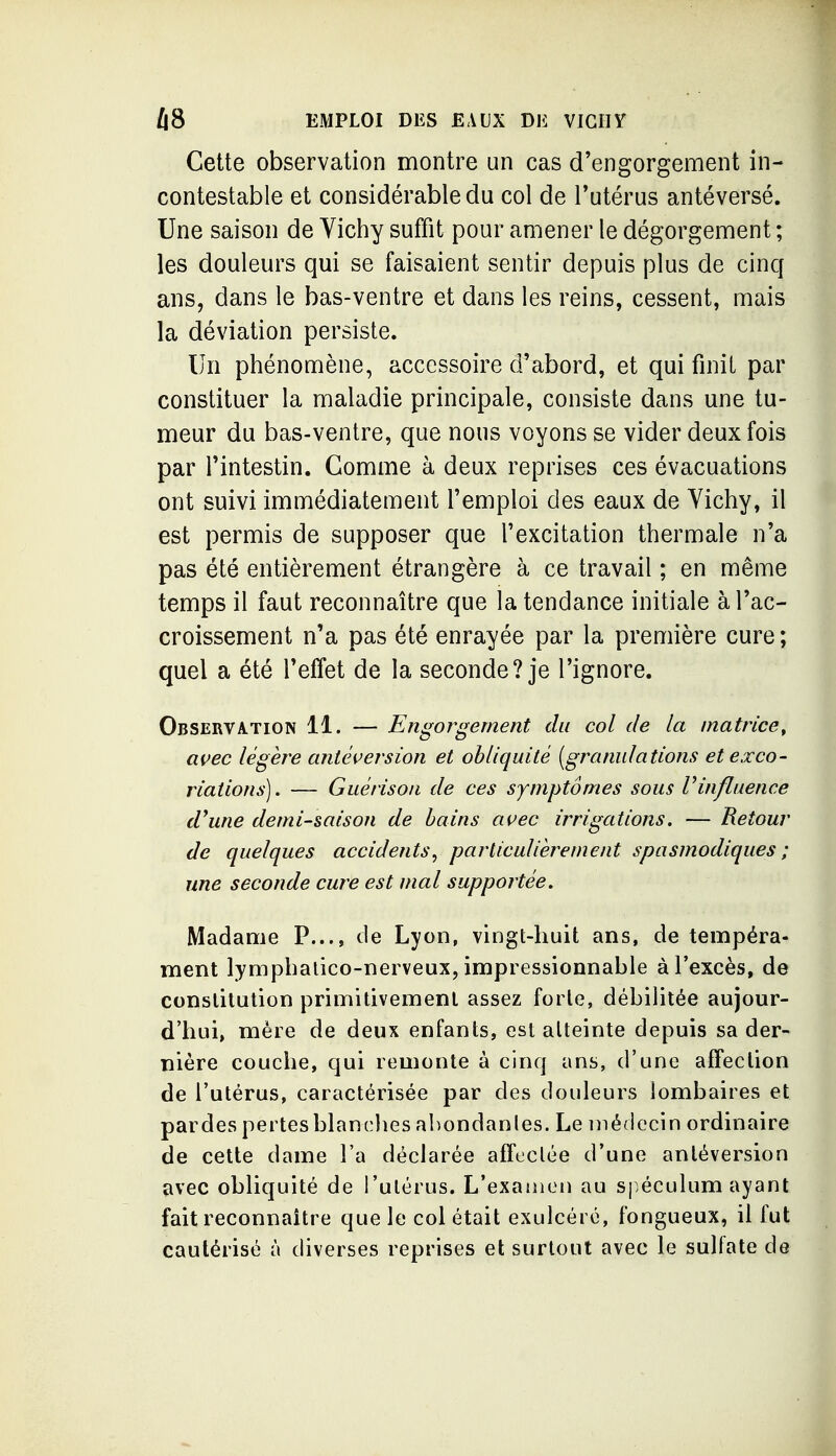 Cette observation montre un cas d'engorgement in- contestable et considérable du col de l'utérus antéversé. Une saison de Vichy suffit pour amener le dégorgement ; les douleurs qui se faisaient sentir depuis plus de cinq ans, dans le bas-ventre et dans les reins, cessent, mais la déviation persiste. Un phénomène, accessoire d'abord, et qui finit par constituer la maladie principale, consiste dans une tu- meur du bas-ventre, que nous voyons se vider deux fois par l'intestin. Gomme à deux reprises ces évacuations ont suivi imnfiédiatement l'emploi des eaux de Vichy, il est permis de supposer que l'excitation thermale n'a pas été entièrement étrangère à ce travail ; en même temps il faut reconnaître que la tendance initiale à l'ac- croissement n'a pas été enrayée par la première cure ; quel a été l'effet de la seconde? je l'ignore. Observation 11. — Engorgement du col de la matrice^ açec légère aniéi^ersion et obliquité (granulations et exco- riations). — Guérisoii de ces symptômes sous Vinfluence d'une demi-saison de bains ai^ec irrigations. — Retour de quelques accidents, particulièrement spasmodiques ; une seconde cure est mal supportée. Madame P..., de Lyon, vingt-huit ans, de tempéra- ment lymphalico-nerveux, impressionnable à l'excès, de constitution primitivement assez forte, débilitée aujour- d'hui, mère de deux enfants, est atteinte depuis sa der- nière couche, qui remonte à cinq ans, d'une affection de l'utérus, caractérisée par des douleurs lombaires et pardes pertes blanches abondanles. Le médecin ordinaire de cette dame l'a déclarée affectée d'une antéversion avec obliquité de l'utérus. L'examen au spéculum ayant fait reconnaître que le col était exulcéré, fongueux, il fut cautérisé à diverses reprises et surtout avec le sulfate de