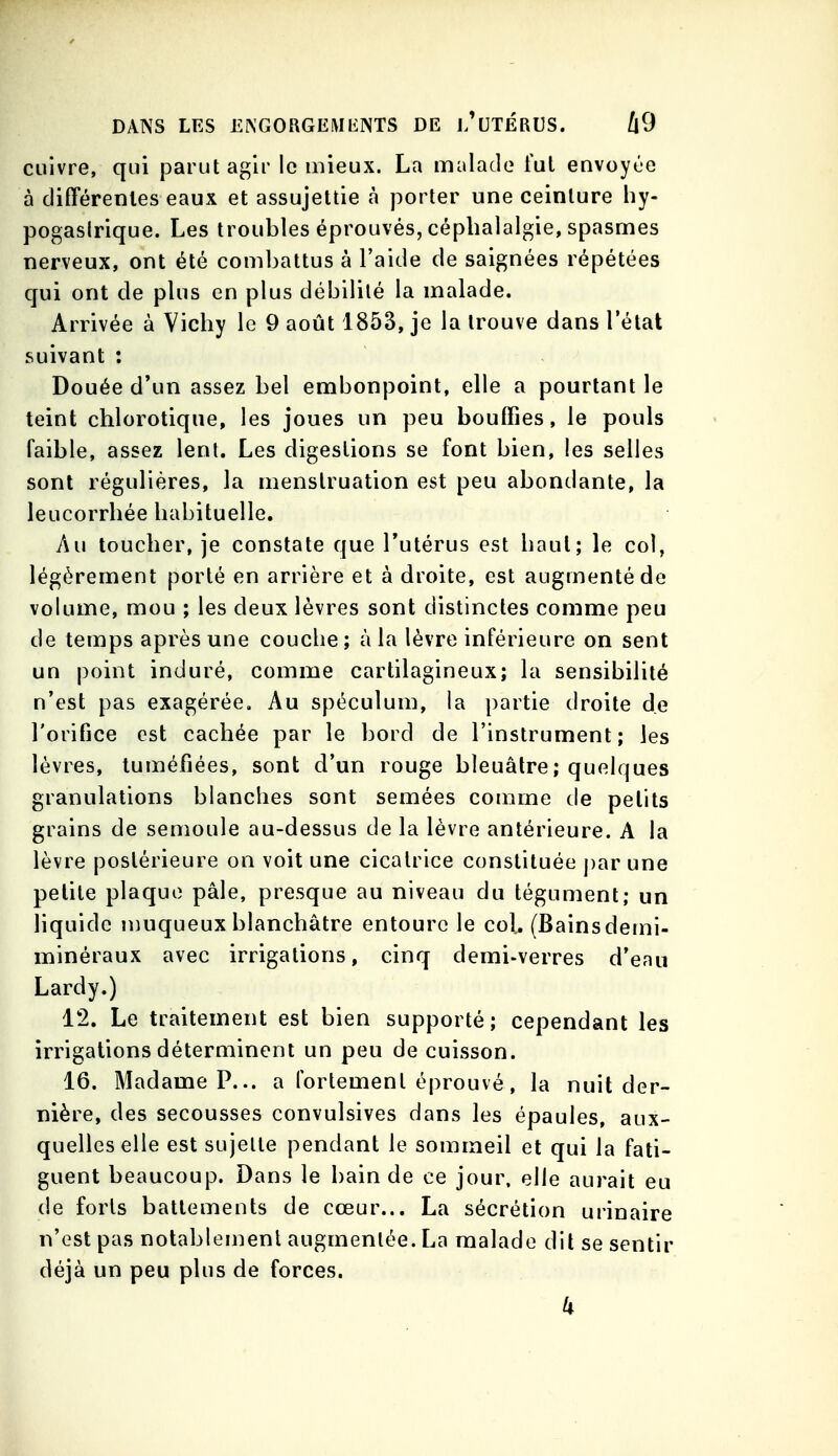 cuivre, qui parut agir le mieux. La malade iul envoyùe à différentes eaux et assujettie à porter une ceinture hy- pogaslrique. Les troubles éprouvés, céphalalgie, spasmes nerveux, ont été combattus à l'aide de saignées répétées qui ont de plus en plus débilité la malade. Arrivée à Vichy le 9 août 1853, je la trouve dans l'état suivant ; Douée d'un assez bel embonpoint, elle a pourtant le teint chlorotiqne, les joues un peu bouffies, le pouls faible, assez lent. Les digestions se font bien, les selles sont régulières, la menstruation est peu abondante, la leucorrhée habituelle. Au toucher, je constate que Tutérus est haut; le col, légèrement porté en arrière et à droite, est augmenté de volume, mou ; les deux lèvres sont distinctes comme peu de temps après une couche; à la lèvre inférieure on sent un point induré, comme cartilagineux; la sensibilité n'est pas exagérée. Au spéculum, la partie droite de l'orifice est cachée par le bord de l'instrument; les lèvres, tuméfiées, sont d'un rouge bleuâtre ; quelques granulations blanches sont semées comme de petits grains de semoule au-dessus de la lèvre antérieure. A la lèvre postérieure on voit une cicatrice constituée par une petite plaque pâle, presque au niveau du tégument; un liquide muqueux blanchâtre entoure le col, (Bains demi- minéraux avec irrigations, cinq demi-verres d'eau Lardy.) 12. Le traitement est bien supporté; cependant les irrigations déterminent un peu de cuisson. 16. Madame P... a fortement éprouvé, la nuit der- nière, des secousses convulsives dans les épaules, aux- quelles elle est sujette pendant le sommeil et qui la fati- guent beaucoup. Dans le bain de ce jour, elle aurait eu de forts battements de cœur... La sécrétion urinaire n'est pas notablement augmentée. La malade dit se sentir déjà un peu plus de forces.