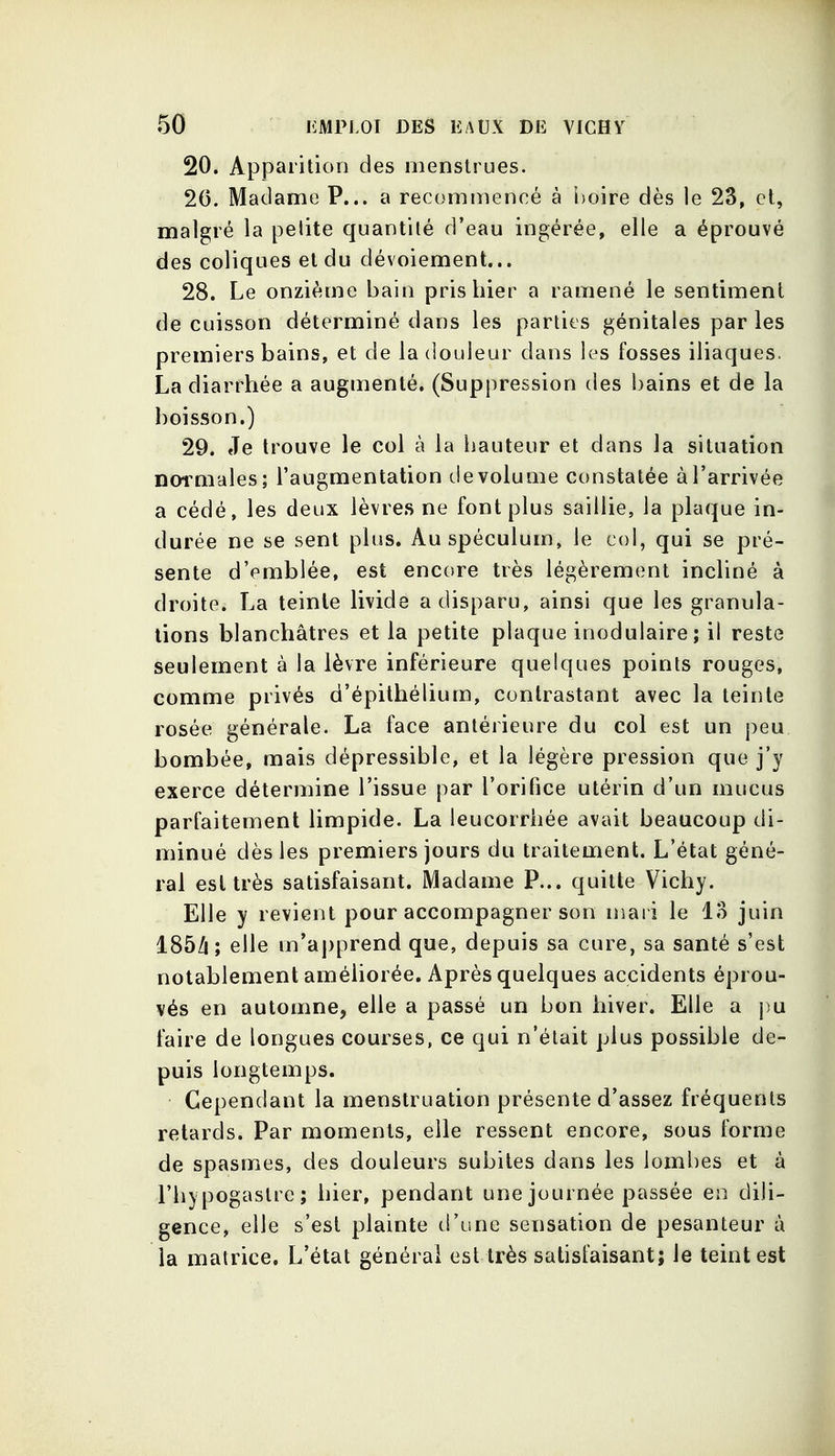 20. Apparition des menstrues. 20. Madame P... a recommencé à l)oire dès le 23, et, malgré la pelite quantité d'eau ingérée, elle a éprouvé des coliques et du dévoiement... 28. Le onzième bain pris hier a ramené le sentiment de cuisson déterminé dans les parties génitales par les premiers bains, et de la douleur dans les fosses iliaques. La diarrhée a augmenté. (Suppression des bains et de la boisson.) 29. Je trouve le col à la hauteur et dans la situation normales; l'augmentation tie volume constatée à l'arrivée a cédé, les deux lèvres ne font plus saillie, la plaque in- durée ne se sent plus. Au spéculum, le col, qui se pré- sente d'emblée, est encore très légèrement incliné à droite. La teinte livide a disparu, ainsi que les granula- tions blanchâtres et la petite plaque inodulaire; il reste seulement à la lèvre inférieure quelques points rouges, comme privés d'épilhélium, contrastant avec la teinte rosée générale. La face antérieure du col est un peu bombée, mais dépressible, et la légère pression que j'y exerce détermine l'issue par l'orifice utérin d'un mucus parfaitement limpide. La leucorrhée avait beaucoup di- minué dès les premiers jours du traitement. L'état géné- ral est très satisfaisant. Madame P... quitte Vichy. Elle y revient pour accompagner son niai i le lo juin 185/i; elle m'apprend que, depuis sa cure, sa santé s'est notablement améliorée. Après quelques accidents éprou- vés en automne, elle a passé un bon hiver. Elle a pu faire de longues courses, ce qui n'était plus possible de- puis longtemps. Cependant la menstruation présente d'assez fréquents retards. Par moments, elle ressent encore, sous forme de spasmes, des douleurs subites dans les lombes et à l'hypogaslre; hier, pendant une journée passée en dili- gence, elle s'est plainte d'une sensation de pesanteur à la matrice. L'état générai est très satisfaisant; le teint est