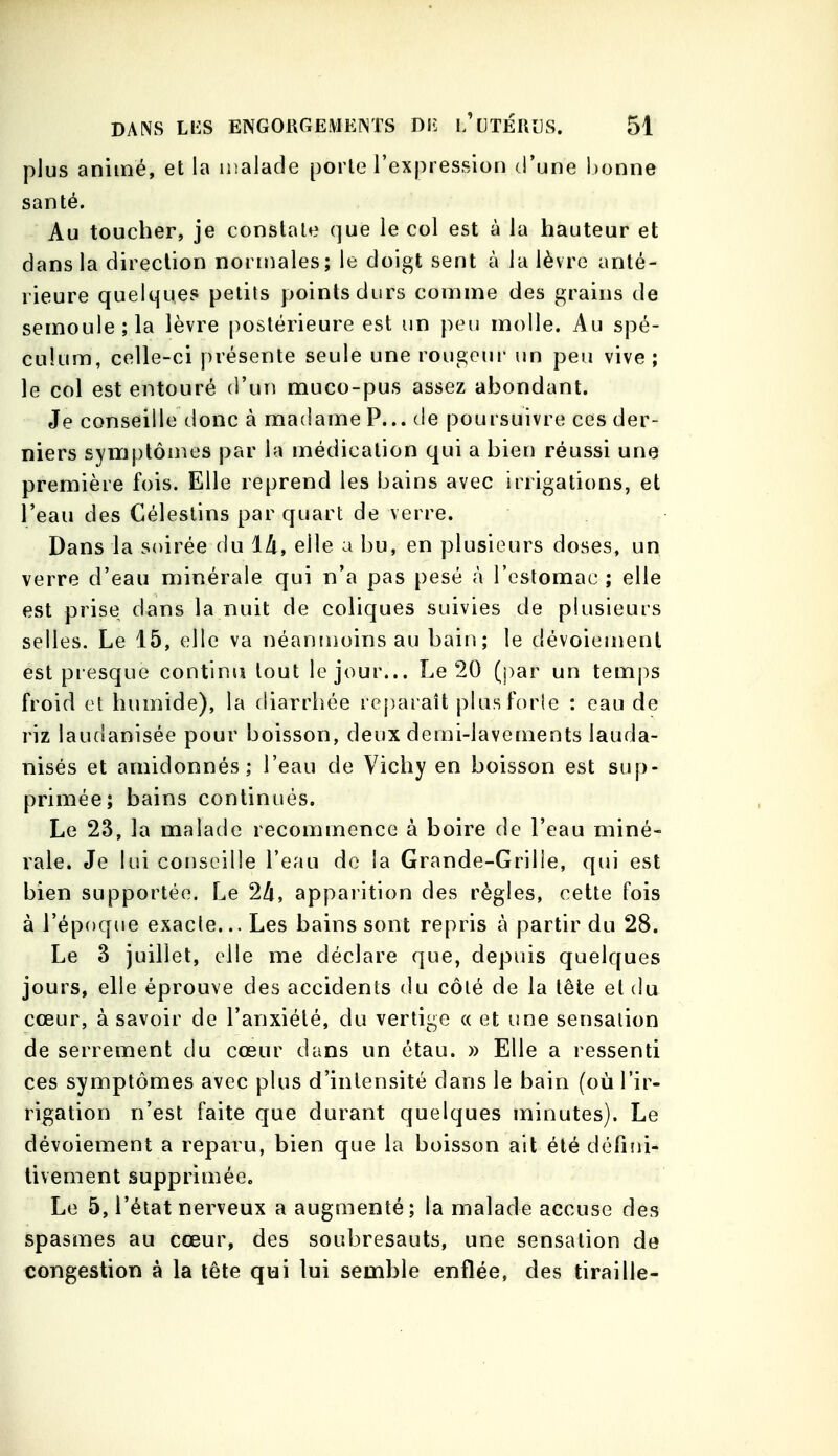 plus animé, et la nialade porte l'expression d'une l)onne santé. Au toucher, je constate que le col est à la hauteur et dans la direction normales; le doigt sent à la lèvre anté- rieure quelques petits points durs comme des grains de semoule; la lèvre postérieure est un peu molle. Au spé- culum, celle-ci présente seule une rougeui- un peu vive; le col est entouré d'un muco-pus assez abondant. Je conseille donc à madame P... de poursuivre ces der- niers symptômes par la médication qui a bien réussi une première fois. Elle reprend les bains avec irrigations, et l'eau des Gélestins par quart de verre. Dans la soirée du là, elle a bu, en plusieurs doses, un verre d'eau minérale qui n'a pas pesé à reslomac ; elle est prise dans la nuit de coliques suivies de plusieurs selles. Le 15, elle va néanmoins au bain; le dévoiemenl est presque continu tout le jour... Le 20 (par un temj:>s froid et humide), la (iiarrhée reparaît plusforle : eau de riz laudanisée pour boisson, deux demi-lavements lauda- nisés et amidonnés; l'eau de Vichy en boisson est sup- primée; bains continués. Le 23, la malade recommence à boire de l'eau miné- rale. Je lui conseille l'eau de la Grande-Grille, qui est bien supportée. Le 2/i, apparition des règles, cette fois à l'époque exacte... Les bains sont repris à partir du 28. Le 3 juillet, elle me déclare que, depuis quelques jours, elle éprouve des accidents du côté de la tête et du cœur, à savoir de l'anxiété, du vertige « et une sensation de serrement du cœur dans un étau. » Elle a ressenti ces symptômes avec plus d'intensité dans le bain (où l'ir- rigation n'est faite que durant quelques minutes). Le dévoiement a reparu, bien que la boisson ait été défiîii- livement supprimée. Le 5, l'état nerveux a augmenté; la malade accuse des spasmes au cœur, des soubresauts, une sensation de congestion à la tête qui lui semble enflée, des tiraille-