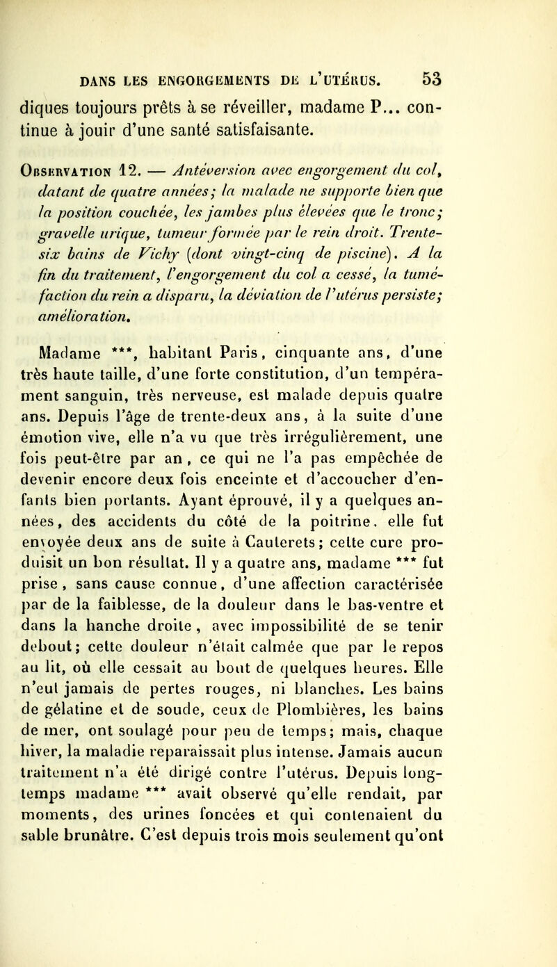 diques toujours prêts à se réveiller, madame P... con- tinue à jouir d'une santé satisfaisante. Obskrvation 12. — Antéversion avec engorgement du col, datant de quatre années; la malade ne supporte bien que la position couchée^ les jambes plus élevées que le tronc; gravelle urique, tumeur for/née par le rein droit. Trente- six bains de Vichy [dont -vingt-cinq de piscine). A la fin du traitement^ Vengorgement du col a cessé, la tumé- faction du rein a disparu, la déviation de F utérus persiste; amélioration. Madame ***, habitant Paris, cinquante ans, d'une très haute taille, d'une forte constitution, d'un tempéra- ment sanguin, très nerveuse, est malade depuis quatre ans. Depuis l'âge de trente-deux ans, à la suite d'une émotion vive, elle n'a vu que très irrégulièrement, une fois peut-être par an , ce qui ne l'a pas empêchée de devenir encore deux fois enceinte et d'accoucher d'en- fants bien portants. Ayant éprouvé, il y a quelques an- nées, des accidents du côté de la poitrine, elle fut envoyée deux ans de suite à Cauterets; celte cure pro- duisit un bon résultat. II y a quatre ans, madame *** fut prise, sans cause connue, d'une affection caractérisée par de la faiblesse, de la douleur dans le bas-ventre et dans la hanche droite , avec impossibilité de se tenir debout; celte douleur n'était calmée que par le repos au lit, où elle cessait au bout de quelques heures. Elle n'eut jamais de pertes rouges, ni blanches. Les bains de gélatine et de soude, ceux de Plombières, les bains de mer, ont soulagé pour peu de temps; mais, chaque hiver, la maladie reparaissait plus intense. Jamais aucun traitement n'a été dirigé contre l'utérus. Depuis long- temps madame *** avait observé qu'elle rendait, par moments, des urines foncées et qui contenaient du sable brunâtre. C'est depuis trois mois seulement qu'ont