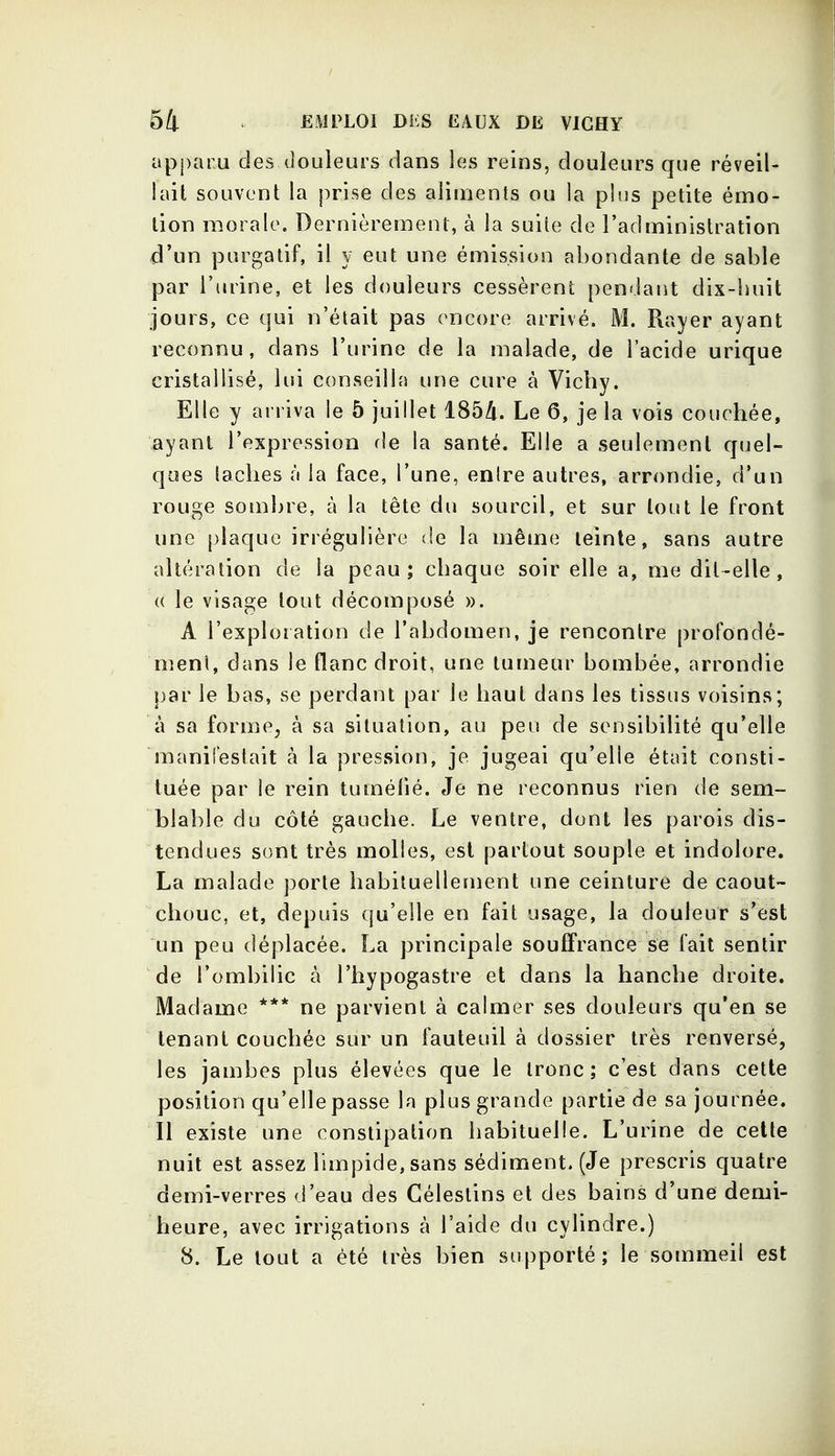 apparu des douleurs dans les reins, douleurs que réveil- lait souvent la prise des aliments ou la plus petite émo- tion raorale. Dernièrement, à la suite de l'administration d'un purgatif, il y eut une émission abondante de sable par l'urine, et les douleurs cessèrent pendant dix-huit jours, ce qui n'était pas encore arrivé. M. Rayer ayant reconnu, dans l'urine de la malade, de l'acide urique cristallisé, lui conseilla une cure à Vichy. Elle y arriva le 5 juillet 1854. Le 6, je la vois couchée, ayant l'expression de la santé. Elle a seulement quel- ques lâches à la face, l'une, enire autres, arrondie, d'un rouge sombre, à la tête du sourcil, et sur tout le front une plaque irrégulière de la même teinte, sans autre altération de la peau; chaque soir elle a, me dit-elle, (( le visage tout décomposé ». A l'exploration de l'abdomen, je rencontre profondé- meni, dans le flanc droit, une tumeur bombée, arrondie par le bas, se perdant par le haut dans les tissus voisins; à sa forme, à sa situation, au peu de sensibilité qu'elle manifestait à la pression, je jugeai qu'elle était consti- tuée par le rein tuméfié. Je ne reconnus rien de sem- blable du côté gauche. Le ventre, dont les parois dis- tendues sont très molles, est partout souple et indolore. La malade porte habituellement une ceinture de caout- chouc, et, depuis qu'elle en fait usage, la douleur s'est un peu déplacée. La principale souffrance se fait sentir de l'ombilic à l'hypogastre et dans la hanche droite. Madame *** ne parvient à calmer ses douleurs qu'en se tenant couchée sur un fauteuil à dossier très renversé, les jambes plus élevées que le tronc; c'est dans cette position qu'elle passe la plus grande partie de sa journée. Il existe une constipation habituelle. L'urine de celle nuit est assez limpide, sans sédiment. (Je prescris quatre demi-verres d'eau des Gélestins et des bains d'une demi- heure, avec irrigations à l'aide du cylindre.) 8. Le tout a été très bien supporté; le sommeil est