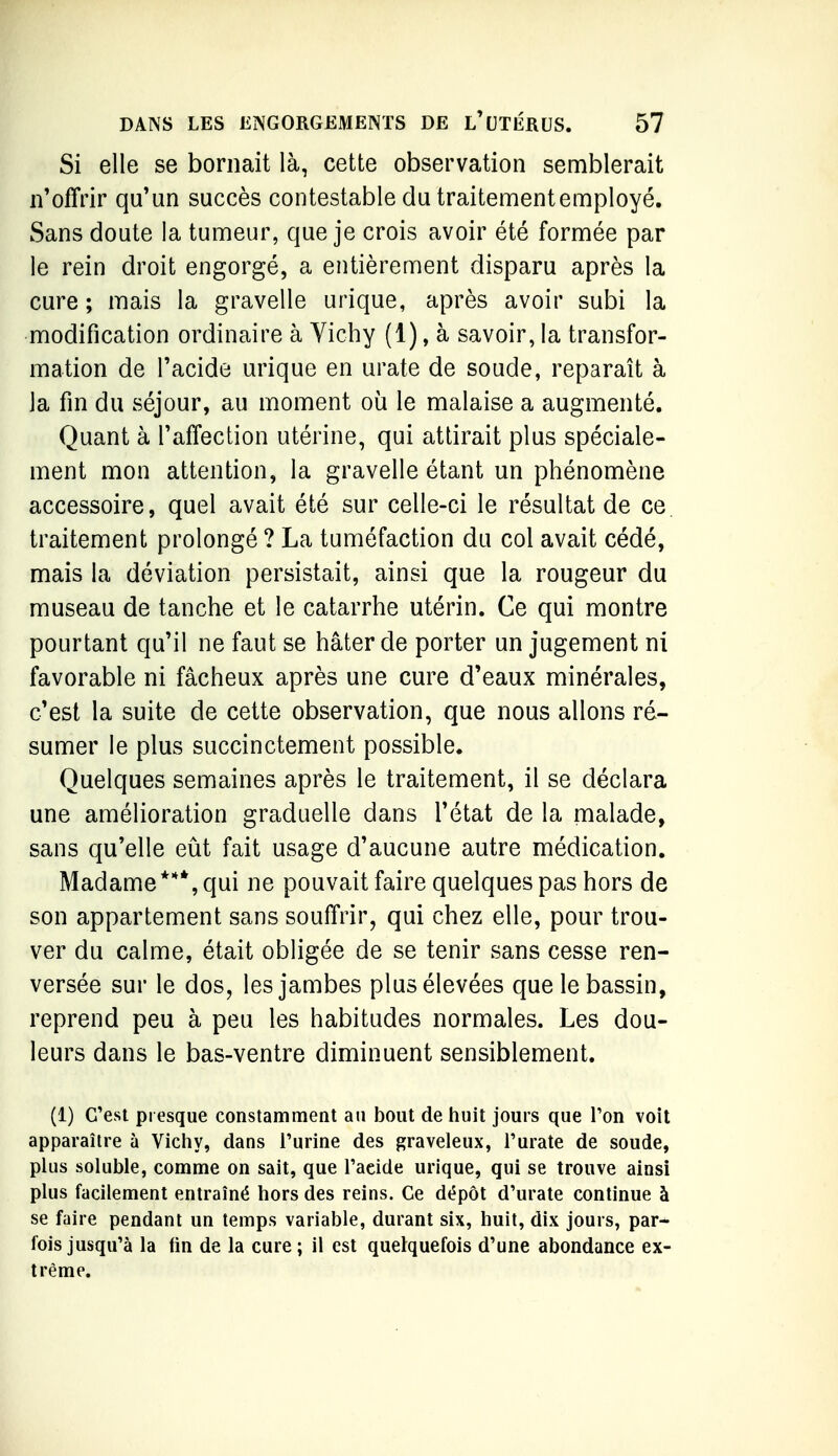 Si elle se bornait là, cette observation semblerait n'offrir qu'un succès contestable du traitement employé. Sans doute la tumeur, que je crois avoir été formée par le rein droit engorgé, a entièrement disparu après la cure ; mais la gravelle urique, après avoir subi la modification ordinaire à Vichy (1), à savoir, la transfor- mation de l'acide urique en urate de soude, reparaît à la fin du séjour, au moment où le malaise a augmenté. Quant à l'affection utérine, qui attirait plus spéciale- ment mon attention, la gravelle étant un phénomène accessoire, quel avait été sur celle-ci le résultat de ce traitement prolongé ? La tuméfaction du col avait cédé, mais la déviation persistait, ainsi que la rougeur du museau de tanche et le catarrhe utérin. Ce qui montre pourtant qu'il ne faut se hâter de porter un jugement ni favorable ni fâcheux après une cure d'eaux minérales, c'est la suite de cette observation, que nous allons ré- sumer le plus succinctement possible. Quelques semaines après le traitement, il se déclara une amélioration graduelle dans l'état de la malade, sans qu'elle eût fait usage d'aucune autre médication. Madame***, qui ne pouvait faire quelques pas hors de son appartement sans souffrir, qui chez elle, pour trou- ver du calme, était obligée de se tenir sans cesse ren- versée sur le dos, les jambes plus élevées que le bassin, reprend peu à peu les habitudes normales. Les dou- leurs dans le bas-ventre diminuent sensiblement. (1) C'est presque constamment an bout de huit jours que Ton voit apparaître à Vichy, dans l'urine des graveleux, Turate de soude, plus soluble, comme on sait, que Tacide urique, qui se trouve ainsi plus facilement entraîné hors des reins. Ce dépôt d'urate continue à se faire pendant un temps variable, durant six, huit, dix jours, par- fois jusqu'à la fin de la cure ; il est quelquefois d'une abondance ex- trême.