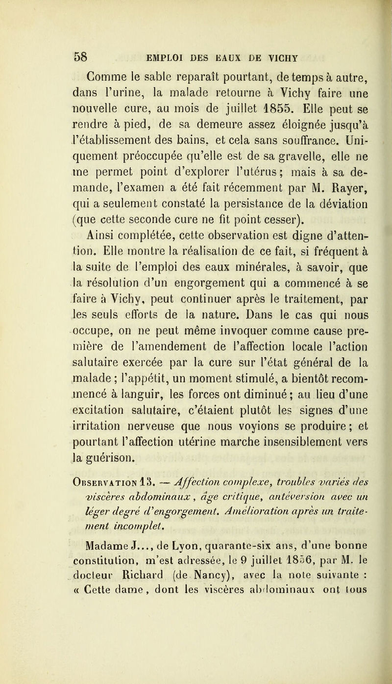 Gomme le sable reparaît pourtant, de temps à autre, dans l'urine, la malade retourne à Vichy faire une nouvelle cure, au mois de juillet 1855. Elle peut se rendre à pied, de sa demeure assez éloignée jusqu'à rétablissement des bains, et cela sans souffrance. Uni- quement préoccupée qu'elle est de sa gravelle, elle ne me permet point d'explorer l'utérus ; mais à sa de- mande, l'examen a été fait récemment par M. Rayer, qui a seulement constaté la persistance de la déviation (que cette seconde cure ne fit point cesser). Ainsi complétée, cette observation est digne d'atten- tion. Elle montre la réalisation de ce fait, si fréquent à la suite de l'emploi des eaux minérales, à savoir, que la résolution d'un engorgement qui a commencé à se faire à Vichy, peut continuer après le traitement, par les seuls efforts de la nature. Dans le cas qui nous occupe, on ne peut même invoquer comme cause pre- mière de l'amendement de l'affection locale l'action salutaire exercée par la cure sur l'état général de la malade ; l'appétit, un moment stimulé, a bientôt recom- mencé à languir, les forces ont diminué; au lieu d'une excitation salutaire, c'étaient plutôt les signes d'une irritation nerveuse que nous voyions se produire; et pourtant l'affection utérine marche insensiblement vers la guérison. Observation 13. — Affection complexe, troubles variés des viscères abdominaux, âge critique, antèi>ersion avec un léger degré d^engorgement» Amélioration après un traite- ment incomplet. Madame J..., de Lyon, quarante-six ans, d'une bonne constitution, ai'est adressée, le 9 juillet 1856, par M. le docleur Richard (de Nancy), avec la note suivante : « Cette dame, dont les viscères abflominaux ont tous