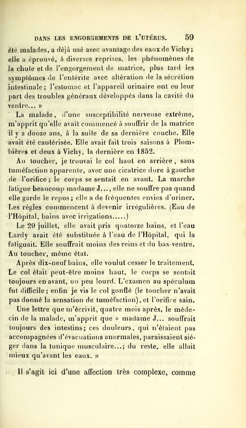 été malades, a déjà usé avec avantage des eaux de Vichy ; elle a éprouvé, à diverses reprises, les phénomènes de la chute et de rengorgemenl de matrice, plus tard les symptômes de l'entérite avec altération de la sécrétion intestinale; l'estomac et l'appareil urinaire ont eu leur part des troubles généraux développés dans la cavité du ventre... » La malade, d'une susceptibilité nerveuse extrême, m'apprit qu'elle avait commencé à souffrir de la matrice il y a douze ans, à la suite de sa dernière couche. Elle avait été cautérisée. Elle avait fait trois saisons à Plom- bières et deux à Vichy, la dernière en 1852. Au toucher, je trouvai le col haut en arrière , sans tuméfaction apparente, avec une cicatrice dure à gauche de l'orifice ; le corps se sentait en avant. La marche fatigue beaucoup madame J..., elle ne souffre pas quand elle garde le repos; elle a de fréquentes envies d'uriner. Les règles commencent à devenir irrégulières. (Eau de l'Hôpital, bains avec irrigations ) Le 29 juillet, elle avait pris quatorze bains, et l'eau Lardy avait été substituée à l'eau de l'Hôpital, qui la fatiguait. Elle souffrait moins des reins et du bas-ventre. Au toucher, même état. Après dix-neuf bains, elle voulut cesser le traitement. Le col était peut-être moins haut, le corps se sentait toujours en avant, un peu lourd. L'examen au spéculum fut difficile; enfin je vis le col gonflé (le toucher n'avait pas donné la sensation de tuméfaction), et l'orifice sain. Une lettre que m'écrivit, quatre mois après, le méde- cin de la malade, m'apprit que (f madame J... souffrait toujours des intestins; ces douleurs, qui n'élaient pas accompagnées d'évacuations anormales, paraissaient sié- ger dans la tunique musculaire...; du reste, elle allait niieux qu'avant les eaux. » H s'agit ici d'une affection très complexe, comme