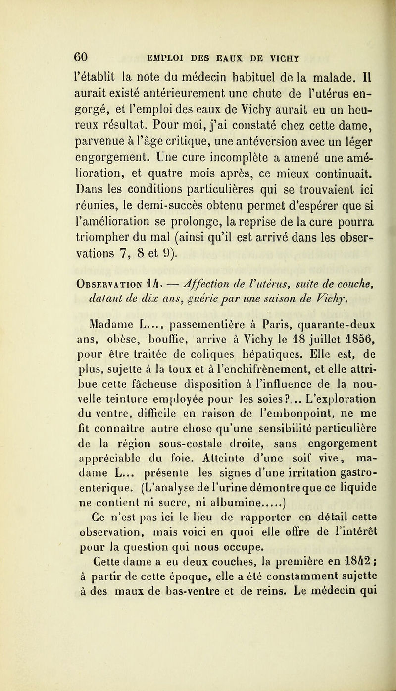 rétablit la note du médecin habituel de la malade. Il aurait existé antérieurement une chute de l'utérus en- gorgé, et l'emploi des eaux de Vichy aurait eu un heu- reux résultat. Pour moi, j'ai constaté chez cette dame, parvenue à l'âge critique, une antéversion avec un léger engorgement. Une cure incomplète a amené une amé- lioration, et quatre mois après, ce mieux continuait. Dans les conditions particulières qui se trouvaient ici réunies, le demi-succès obtenu permet d'espérer que si l'amélioration se prolonge, la reprise de la cure pourra triompher du mal (ainsi qu'il est arrivé dans les obser- vations 7, 8 et y). Observation lA. — Affection de Vutérus^ suite de couche, dalaut de dix ans, guérie par une saison de Vichy» Madame L..., passeinentière à Paris, quaranle-deux ans, obèse, bouffie, arrive à Vichy le 18 juillet 1856, pour êlre traitée de coliques hépatiques. Elle est, de plus, sujette à la toux et à l'enchifrènement, et elle attri- bue cette fâcheuse disposition à l'influence de la nou- velle teinture era{)loyée pour les soies?... L'exploration du ventre, difficile en raison de l'embonpoint, ne me fit connaître autre chose qu'une sensibilité particulière de la région sous-costale droite, sans engorgement appréciable du foie. Atteinte d'une soif vive, ma- dame L... présente les signes d'une irritation gastro- entérique. (L'analyse de l'urine démontre que ce liquide ne contient ni sucre, ni albumine ) Ce n'est pas ici le lieu de rapporter en détail cette observation, mais voici en quoi elle ofifre de l'intérêt pour la question qui nous occupe. Cette dame a eu deux couches, la première en 1842 ; à partir de cette époque, elle a été constamment sujette à des maux de bas-ventre et de reins. Le médecin qui