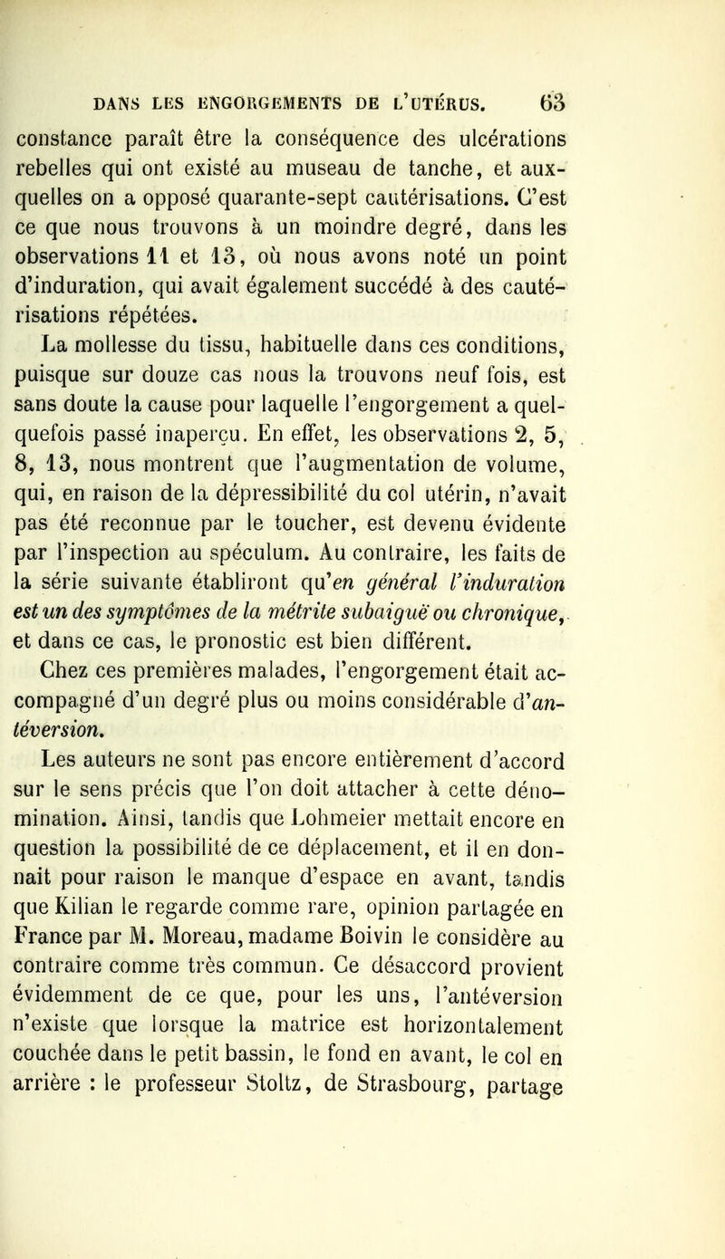 constance paraît être la conséquence des ulcérations rebelles qui ont existé au museau de tanche, et aux- quelles on a opposé quarante-sept cautérisations. C'est ce que nous trouvons à un moindre degré, dans les observations 11 et 13, où nous avons noté un point d'induration, qui avait également succédé à des cauté- risations répétées. La mollesse du tissu, habituelle dans ces conditions, puisque sur douze cas nous la trouvons neuf fois, est sans doute la cause pour laquelle l'engorgement a quel- quefois passé inaperçu. En effet, les observations 2, 5, 8, 13, nous montrent que l'augmentation de volume, qui, en raison de la dépressibilité du col utérin, n'avait pas été reconnue par le toucher, est devenu évidente par l'inspection au spéculum. Au contraire, les faits de la série suivante établiront qu'en général rinduration est un des symptômes de la métrite subaigue ou chronique^. et dans ce cas, le pronostic est bien différent. Chez ces premières malades, l'engorgement était ac- compagné d'un degré plus ou moins considérable d'an- téversion» Les auteurs ne sont pas encore entièrement d'accord sur le sens précis que l'on doit attacher à cette déno- mination. Ainsi, tandis que Lohmeier mettait encore en question la possibilité de ce déplacement, et il en don- nait pour raison le manque d'espace en avant, tandis que Kilian le regarde comme rare, opinion partagée en France par M. Moreau, madame Boivin le considère au contraire comme très commun. Ce désaccord provient évidemment de ce que, pour les uns, l'antéversion n'existe que lorsque la matrice est horizontalement couchée dans le petit bassin, le fond en avant, le col en arrière : le professeur Stoltz, de Strasbourg, partage