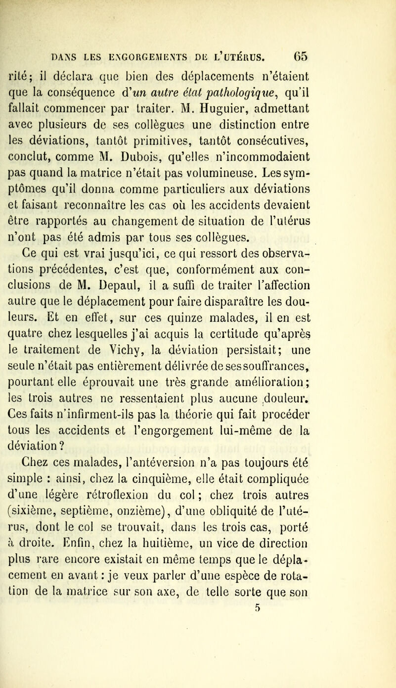 riié; il déclara que bien des déplacements n'étaient que la conséquence d'un autre état pathologique^ qu'il fallait commencer par traiter. M. Huguier, admettant avec plusieurs de ses collègues une distinction entre les déviations, tantôt primitives, tantôt consécutives, conclut, comme M. Dubois, qu'elles n'incommodaient pas quand la matrice n'était pas volumineuse. Les sym- ptômes qu'il donna comme particuliers aux déviations et faisant reconnaître les cas où les accidents devaient être rapportés au changement de situation de l'utérus n'ont pas été admis par tous ses collègues. Ce qui est vrai jusqu'ici, ce qui ressort des observa- tions précédentes, c'est que, conformément aux con- clusions de M. Depaul, il a suffi de traiter Taffection autre que le déplacement pour faire disparaître les dou- leurs. Et en effet, sur ces quinze malades, il en est quatre chez lesquelles j'ai acquis la certitude qu'après le traitement de Vichy, la déviation persistait; une seule n'était pas entièrement délivrée de ses souffrances, pourtant elle éprouvait une très grande amélioration ; les trois autres ne ressentaient plus aucune .douleur. Ces faits n'infirment-ils pas la théorie qui fait procéder tous les accidents et l'engorgement lui-même de la déviation ? Chez ces malades, l'antéversion n'a pas toujours été simple : ainsi, chez la cinquième, elle était comphquée d'une légère rétroflexion du col ; chez trois autres (sixième, septième, onzième), d'une obliquité de l'uté- rus, dont le col se trouvait, dans les trois cas, porté à droite. Enfin, chez la huitième, un vice de direction plus rare encore existait en même temps que le dépla- cement en avant : je veux parler d'une espèce de rota- tion de la mati'ice sur son axe, de telle sorte que son 5